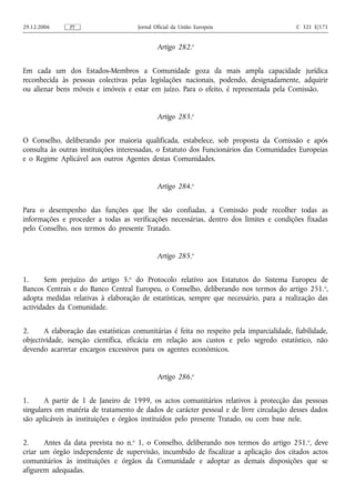 29.12.2006     PT                     Jornal Oficial da União Europeia                      C 321 E/171


                                              Artigo 282.o


Em cada um dos Estados-Membros a Comunidade goza da mais ampla capacidade jurídica
reconhecida às pessoas colectivas pelas legislações nacionais, podendo, designadamente, adquirir
ou alienar bens móveis e imóveis e estar em juízo. Para o efeito, é representada pela Comissão.


                                              Artigo 283.o


O Conselho, deliberando por maioria qualificada, estabelece, sob proposta da Comissão e após
consulta às outras instituições interessadas, o Estatuto dos Funcionários das Comunidades Europeias
e o Regime Aplicável aos outros Agentes destas Comunidades.


                                              Artigo 284.o


Para o desempenho das funções que lhe são confiadas, a Comissão pode recolher todas as
informações e proceder a todas as verificações necessárias, dentro dos limites e condições fixadas
pelo Conselho, nos termos do presente Tratado.


                                              Artigo 285.o


1.      Sem prejuízo do artigo 5.o do Protocolo relativo aos Estatutos do Sistema Europeu de
Bancos Centrais e do Banco Central Europeu, o Conselho, deliberando nos termos do artigo 251. o,
adopta medidas relativas à elaboração de estatísticas, sempre que necessário, para a realização das
actividades da Comunidade.


2.     A elaboração das estatísticas comunitárias é feita no respeito pela imparcialidade, fiabilidade,
objectividade, isenção científica, eficácia em relação aos custos e pelo segredo estatístico, não
devendo acarretar encargos excessivos para os agentes económicos.


                                              Artigo 286.o


1.     A partir de 1 de Janeiro de 1999, os actos comunitários relativos à protecção das pessoas
singulares em matéria de tratamento de dados de carácter pessoal e de livre circulação desses dados
são aplicáveis às instituições e órgãos instituídos pelo presente Tratado, ou com base nele.


2.     Antes da data prevista no n.o 1, o Conselho, deliberando nos termos do artigo 251.o, deve
criar um órgão independente de supervisão, incumbido de fiscalizar a aplicação dos citados actos
comunitários às instituições e órgãos da Comunidade e adoptar as demais disposições que se
afigurem adequadas.
 