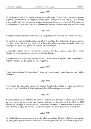 C 321 E/172    PT                    Jornal Oficial da União Europeia                      29.12.2006


                                             Artigo 287.o

Os membros das instituições da Comunidade, os membros dos Comités, bem como os funcionários
e agentes da Comunidade são obrigados, mesmo após a cessação das suas funções, a não divulgar
as informações que, por sua natureza, estejam abrangidas pelo segredo profissional, designadamente
as respeitantes às empresas e respectivas relações comerciais ou elementos dos seus preços de custo.


                                             Artigo 288.o

A responsabilidade contratual da Comunidade é regulada pela lei aplicável ao contrato em causa.

Em matéria de responsabilidade extracontratual, a Comunidade deve indemnizar, de acordo com os
princípios gerais comuns aos direitos dos Estados-Membros, os danos causados pelas suas
instituições ou pelos seus agentes no exercício das suas funções.

O parágrafo anterior aplica‑se nas mesmas condições aos danos causados pelo Banco Central
Europeu ou pelos seus agentes no exercício das suas funções.

A responsabilidade pessoal dos agentes perante a Comunidade é regulada pelas disposições do
respectivo Estatuto ou do regime que lhes é aplicável.


                                             Artigo 289.o

A sede das instituições da Comunidade é fixada, de comum acordo, pelos Governos dos Estados-
-Membros.


                                             Artigo 290.o

Sem prejuízo das disposições previstas no Estatuto do Tribunal de Justiça, o regime linguístico das
instituições da Comunidade é fixado pelo Conselho, deliberando por unanimidade.


                                             Artigo 291.o

A Comunidade goza, no território dos Estados-Membros, dos privilégios e imunidades necessários
ao cumprimento da sua missão, nas condições definidas no Protocolo de 8 de Abril de 1965
relativo aos Privilégios e Imunidades das Comunidades Europeias. O mesmo regime é aplicável ao
Banco Central Europeu, ao Instituto Monetário Europeu e ao Banco Europeu de Investimento.


                                             Artigo 292.o

Os Estados-Membros comprometem‑se a não submeter qualquer diferendo relativo à interpretação
ou aplicação do presente Tratado a um modo de resolução diverso dos que nele estão previstos.
 