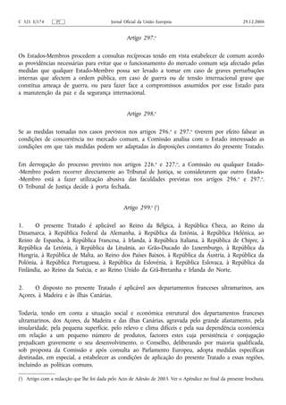 C 321 E/174       PT                        Jornal Oficial da União Europeia                              29.12.2006


                                                    Artigo 297.o

Os Estados-Membros procedem a consultas recíprocas tendo em vista estabelecer de comum acordo
as providências necessárias para evitar que o funcionamento do mercado comum seja afectado pelas
medidas que qualquer Estado-Membro possa ser levado a tomar em caso de graves perturbações
internas que afectem a ordem pública, em caso de guerra ou de tensão internacional grave que
constitua ameaça de guerra, ou para fazer face a compromissos assumidos por esse Estado para
a manutenção da paz e da segurança internacional.


                                                    Artigo 298.o

Se as medidas tomadas nos casos previstos nos artigos 296. o e 297.o tiverem por efeito falsear as
condições de concorrência no mercado comum, a Comissão analisa com o Estado interessado as
condições em que tais medidas podem ser adaptadas às disposições constantes do presente Tratado.

Em derrogação do processo previsto nos artigos 226.o e 227.o, a Comissão ou qualquer Estado-
-Membro podem recorrer directamente ao Tribunal de Justiça, se considerarem que outro Estado-
-Membro está a fazer utilização abusiva das faculdades previstas nos artigos 296. o e 297.o.
O Tribunal de Justiça decide à porta fechada.


                                                  Artigo 299.o (1)

1.     O presente Tratado é aplicável ao Reino da Bélgica, à República Checa, ao Reino da
Dinamarca, à República Federal da Alemanha, à República da Estónia, à República Helénica, ao
Reino de Espanha, à República Francesa, à Irlanda, à República Italiana, à República de Chipre, à
República da Letónia, à República da Lituânia, ao Grão‑Ducado do Luxemburgo, à República da
Hungria, à República de Malta, ao Reino dos Países Baixos, à República da Áustria, à República da
Polónia, à República Portuguesa, à República da Eslovénia, à República Eslovaca, à República da
Finlândia, ao Reino da Suécia, e ao Reino Unido da Grã‑Bretanha e Irlanda do Norte.

2.    O disposto no presente Tratado é aplicável aos departamentos franceses ultramarinos, aos
Açores, à Madeira e às ilhas Canárias.

Todavia, tendo em conta a situação social e económica estrutural dos departamentos franceses
ultramarinos, dos Açores, da Madeira e das ilhas Canárias, agravada pelo grande afastamento, pela
insularidade, pela pequena superfície, pelo relevo e clima difíceis e pela sua dependência económica
em relação a um pequeno número de produtos, factores estes cuja persistência e conjugação
prejudicam gravemente o seu desenvolvimento, o Conselho, deliberando por maioria qualificada,
sob proposta da Comissão e após consulta ao Parlamento Europeu, adopta medidas específicas
destinadas, em especial, a estabelecer as condições de aplicação do presente Tratado a essas regiões,
incluindo as políticas comuns.

(1) Artigo com a redacção que lhe foi dada pelo Acto de Adesão de 2003. Ver o Apêndice no final da presente brochura.
 