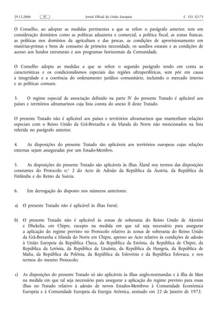 29.12.2006     PT                     Jornal Oficial da União Europeia                  C 321 E/175


O Conselho, ao adoptar as medidas pertinentes a que se refere o parágrafo anterior, tem em
consideração domínios como as políticas aduaneira e comercial, a política fiscal, as zonas francas,
as políticas nos domínios da agricultura e das pescas, as condições de aprovisionamento em
matérias‑primas e bens de consumo de primeira necessidade, os auxílios estatais e as condições de
acesso aos fundos estruturais e aos programas horizontais da Comunidade.


O Conselho adopta as medidas a que se refere o segundo parágrafo tendo em conta as
características e os condicionalismos especiais das regiões ultraperiféricas, sem pôr em causa
a integridade e a coerência do ordenamento jurídico comunitário, incluindo o mercado interno
e as políticas comuns.


3.     O regime especial de associação definido na parte IV do presente Tratado é aplicável aos
países e territórios ultramarinos cuja lista consta do anexo II deste Tratado.


O presente Tratado não é aplicável aos países e territórios ultramarinos que mantenham relações
especiais com o Reino Unido da Grã‑Bretanha e da Irlanda do Norte não mencionados na lista
referida no parágrafo anterior.


4.     As disposições do presente Tratado são aplicáveis aos territórios europeus cujas relações
externas sejam asseguradas por um Estado-Membro.


5.     As disposições do presente Tratado são aplicáveis às ilhas Åland nos termos das disposições
constantes do Protocolo n.o 2 do Acto de Adesão da República da Áustria, da República da
Finlândia e do Reino da Suécia.


6.     Em derrogação do disposto nos números anteriores:


a)   O presente Tratado não é aplicável às ilhas Faroé;


b)   O presente Tratado não é aplicável às zonas de soberania do Reino Unido de Akrotiri
     e Dhekelia, em Chipre, excepto na medida em que tal seja necessário para assegurar
     a aplicação do regime previsto no Protocolo relativo às zonas de soberania do Reino Unido
     da Grã‑Bretanha e Irlanda do Norte em Chipre, apenso ao Acto relativo às condições de adesão
     à União Europeia da República Checa, da República da Estónia, da República de Chipre, da
     República da Letónia, da República da Lituânia, da República da Hungria, da República de
     Malta, da República da Polónia, da República da Eslovénia e da República Eslovaca, e nos
     termos do mesmo Protocolo;


c)   As disposições do presente Tratado só são aplicáveis às ilhas anglo‑normandas e à ilha de Man
     na medida em que tal seja necessário para assegurar a aplicação do regime previsto para essas
     ilhas no Tratado relativo à adesão de novos Estados-Membros à Comunidade Económica
     Europeia e à Comunidade Europeia da Energia Atómica, assinado em 22 de Janeiro de 1972.
 