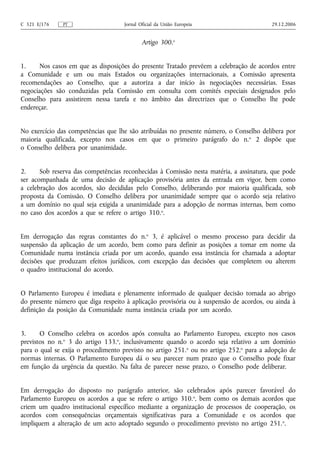 C 321 E/176   PT                    Jornal Oficial da União Europeia                    29.12.2006


                                            Artigo 300.o


1.    Nos casos em que as disposições do presente Tratado prevêem a celebração de acordos entre
a Comunidade e um ou mais Estados ou organizações internacionais, a Comissão apresenta
recomendações ao Conselho, que a autoriza a dar início às negociações necessárias. Essas
negociações são conduzidas pela Comissão em consulta com comités especiais designados pelo
Conselho para assistirem nessa tarefa e no âmbito das directrizes que o Conselho lhe pode
endereçar.


No exercício das competências que lhe são atribuídas no presente número, o Conselho delibera por
maioria qualificada, excepto nos casos em que o primeiro parágrafo do n. o 2 dispõe que
o Conselho delibera por unanimidade.


2.     Sob reserva das competências reconhecidas à Comissão nesta matéria, a assinatura, que pode
ser acompanhada de uma decisão de aplicação provisória antes da entrada em vigor, bem como
a celebração dos acordos, são decididas pelo Conselho, deliberando por maioria qualificada, sob
proposta da Comissão. O Conselho delibera por unanimidade sempre que o acordo seja relativo
a um domínio no qual seja exigida a unanimidade para a adopção de normas internas, bem como
no caso dos acordos a que se refere o artigo 310.o.


Em derrogação das regras constantes do n.o 3, é aplicável o mesmo processo para decidir da
suspensão da aplicação de um acordo, bem como para definir as posições a tomar em nome da
Comunidade numa instância criada por um acordo, quando essa instância for chamada a adoptar
decisões que produzam efeitos jurídicos, com excepção das decisões que completem ou alterem
o quadro institucional do acordo.


O Parlamento Europeu é imediata e plenamente informado de qualquer decisão tomada ao abrigo
do presente número que diga respeito à aplicação provisória ou à suspensão de acordos, ou ainda à
definição da posição da Comunidade numa instância criada por um acordo.


3.     O Conselho celebra os acordos após consulta ao Parlamento Europeu, excepto nos casos
previstos no n.o 3 do artigo 133.o, inclusivamente quando o acordo seja relativo a um domínio
para o qual se exija o procedimento previsto no artigo 251.o ou no artigo 252.o para a adopção de
normas internas. O Parlamento Europeu dá o seu parecer num prazo que o Conselho pode fixar
em função da urgência da questão. Na falta de parecer nesse prazo, o Conselho pode deliberar.


Em derrogação do disposto no parágrafo anterior, são celebrados após parecer favorável do
Parlamento Europeu os acordos a que se refere o artigo 310.o, bem como os demais acordos que
criem um quadro institucional específico mediante a organização de processos de cooperação, os
acordos com consequências orçamentais significativas para a Comunidade e os acordos que
impliquem a alteração de um acto adoptado segundo o procedimento previsto no artigo 251. o.
 