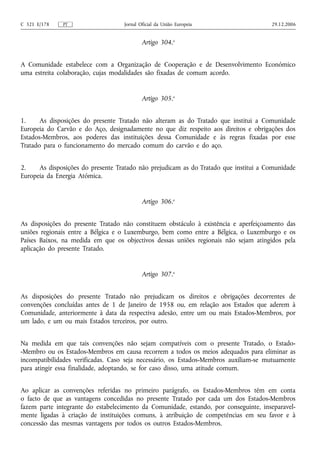 C 321 E/178   PT                   Jornal Oficial da União Europeia                   29.12.2006


                                           Artigo 304.o


A Comunidade estabelece com a Organização de Cooperação e de Desenvolvimento Económico
uma estreita colaboração, cujas modalidades são fixadas de comum acordo.


                                           Artigo 305.o


1.     As disposições do presente Tratado não alteram as do Tratado que institui a Comunidade
Europeia do Carvão e do Aço, designadamente no que diz respeito aos direitos e obrigações dos
Estados-Membros, aos poderes das instituições dessa Comunidade e às regras fixadas por esse
Tratado para o funcionamento do mercado comum do carvão e do aço.


2.    As disposições do presente Tratado não prejudicam as do Tratado que institui a Comunidade
Europeia da Energia Atómica.


                                           Artigo 306.o


As disposições do presente Tratado não constituem obstáculo à existência e aperfeiçoamento das
uniões regionais entre a Bélgica e o Luxemburgo, bem como entre a Bélgica, o Luxemburgo e os
Países Baixos, na medida em que os objectivos dessas uniões regionais não sejam atingidos pela
aplicação do presente Tratado.


                                           Artigo 307.o


As disposições do presente Tratado não prejudicam os direitos e obrigações decorrentes de
convenções concluídas antes de 1 de Janeiro de 1958 ou, em relação aos Estados que aderem à
Comunidade, anteriormente à data da respectiva adesão, entre um ou mais Estados-Membros, por
um lado, e um ou mais Estados terceiros, por outro.


Na medida em que tais convenções não sejam compatíveis com o presente Tratado, o Estado-
-Membro ou os Estados-Membros em causa recorrem a todos os meios adequados para eliminar as
incompatibilidades verificadas. Caso seja necessário, os Estados-Membros auxiliam‑se mutuamente
para atingir essa finalidade, adoptando, se for caso disso, uma atitude comum.


Ao aplicar as convenções referidas no primeiro parágrafo, os Estados-Membros têm em conta
o facto de que as vantagens concedidas no presente Tratado por cada um dos Estados-Membros
fazem parte integrante do estabelecimento da Comunidade, estando, por conseguinte, inseparavel-
mente ligadas à criação de instituições comuns, à atribuição de competências em seu favor e à
concessão das mesmas vantagens por todos os outros Estados-Membros.
 