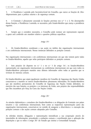 C 321 E/18     PT                     Jornal Oficial da União Europeia                      29.12.2006


3.     A Presidência é assistida pelo Secretário‑Geral do Conselho, que exerce as funções de Alto-
-Representante para a política externa e de segurança comum.


4.     A Comissão é plenamente associada às funções previstas nos n. os 1 e 2. No desempenho
dessas funções, a Presidência é assistida, se necessário, pelo Estado‑Membro que exerça a presidência
seguinte.


5.    Sempre que o considere necessário, o Conselho pode nomear um representante especial,
a quem será conferido um mandato relativo a questões políticas específicas.


                                               Artigo 19.o


1.    Os Estados-Membros coordenam a sua acção no âmbito das organizações internacionais
e em conferências internacionais. Nessas instâncias defendem as posições comuns.


Nas organizações internacionais e em conferências internacionais em que não tomem parte todos
os Estados-Membros, aqueles que nelas participem defendem as posições comuns.


2.     Sem prejuízo do disposto no n.o 1 e no n.o 3 do artigo 14.o, os Estados-Membros
representados em organizações internacionais ou conferências internacionais em que nem todos os
Estados-Membros participem mantêm estes últimos informados sobre todas as questões que se
revistam de interesse comum.


Os Estados-Membros que sejam igualmente membros do Conselho de Segurança das Nações Unidas
concertam‑se e mantêm os outros Estados-Membros plenamente informados. Os Estados-Membros
que são membros permanentes do Conselho de Segurança das Nações Unidas defendem, no
exercício das suas funções, as posições e os interesses da União, sem prejuízo das responsabilidades
que lhes incumbem por força da Carta das Nações Unidas.


                                               Artigo 20.o


As missões diplomáticas e consulares dos Estados-Membros e as delegações da Comissão nos países
terceiros e nas conferências internacionais, bem como as respectivas representações junto das
organizações internacionais, concertam‑se no sentido de assegurar a observância e a execução das
posições comuns e das acções comuns adoptadas pelo Conselho.


As referidas missões, delegações e representações intensificam a sua cooperação através do
intercâmbio de informações, procedendo a avaliações comuns e contribuindo para a aplicação das
disposições a que se refere o artigo 20.o do Tratado que institui a Comunidade Europeia.
 
