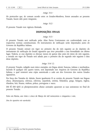 C 321 E/180         PT                      Jornal Oficial da União Europeia              29.12.2006


                                                     Artigo 311.o
Os protocolos que, de comum acordo entre os Estados-Membros, forem anexados ao presente
Tratado, fazem dele parte integrante.

                                                     Artigo 312.o
O presente Tratado tem vigência ilimitada.

                                          DISPOSIÇÕES FINAIS
                                                     Artigo 313.o
O presente Tratado será ratificado pelas Altas Partes Contratantes em conformidade com as
respectivas normas constitucionais. Os instrumentos de ratificação serão depositados junto do
Governo da República Italiana.
O presente Tratado entrará em vigor no primeiro dia do mês seguinte ao do depósito do
instrumento de ratificação do Estado signatário que tiver procedido a esta formalidade em último
lugar. Todavia, se esse depósito se efectuar menos de quinze dias antes do início do mês seguinte,
a entrada em vigor do Tratado será adiada para o primeiro dia do segundo mês seguinte à data
desse depósito.

                                                    Artigo 314.o (1)
O presente Tratado, redigido num único exemplar, em língua alemã, francesa, italiana e neerlandesa,
fazendo fé qualquer dos quatro textos, será depositado nos Arquivos do Governo da República
Italiana, o qual remeterá uma cópia autenticada a cada um dos Governos dos outros Estados
signatários.
Por força dos Tratados de Adesão, fazem igualmente fé as versões do presente Tratado nas línguas
checa, dinamarquesa, eslovaca, eslovena, espanhola, estónia, finlandesa, grega, húngara, inglesa,
irlandesa, letã, lituana, maltesa, polaca, portuguesa e sueca.
EM FÉ DO QUE os plenipotenciários abaixo assinados apuseram as suas assinaturas no final do
presente Tratado.


Feito em Roma, aos vinte e cinco de Março de mil novecentos e cinquenta e sete.

(lista dos signatários não reproduzida)




(1) Ver o Apêndice no final da presente brochura.
 