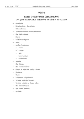 C 321 E/186     PT                        Jornal Oficial da União Europeia   29.12.2006



                                                   ANEXO II

                             PAÍSES E TERRITÓRIOS ULTRAMARINOS
               AOS QUAIS SE APLICAM AS DISPOSIÇÕES DA PARTE IV DO TRATADO

          — Gronelândia
          — Nova Caledónia e dependências
          — Polinésia Francesa
          — Territórios austrais e antárcticos franceses
          — Ilhas Wallis e Futuna
          — Mayotte
          — São Pedro e Miquelon
          — Aruba
          — Antilhas Neerlandesas:
              — Bonaire
              — Curaçao
              — Saba
              — Santo Eustáquio
              — São Martinho
          — Anguilha
          — Ilhas Caimans
          — Ilhas Malvinas-Falkland
          — Geórgia do Sul e Ilhas Sandwich do Sul
          — Montserrat
          — Pitcairn
          — Santa Helena e dependências
          — Território Antárctico britânico
          — Território britânico do Oceano Índico
          — Ilhas Turcas e Caiques
          — Ilhas Virgens britânicas
          — Bermudas
 