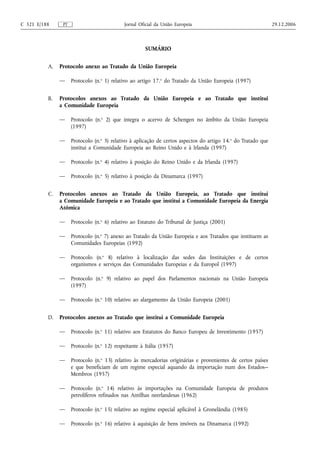 C 321 E/188     PT                           Jornal Oficial da União Europeia                                  29.12.2006



                                                      SUMÁRIO


          A.   Protocolo anexo ao Tratado da União Europeia

               —     Protocolo (n.o 1) relativo ao artigo 17.o do Tratado da União Europeia (1997)


          B.   Protocolos anexos ao Tratado da União Europeia e ao Tratado que institui
               a Comunidade Europeia

               —     Protocolo (n.o 2) que integra o acervo de Schengen no âmbito da União Europeia
                     (1997)

               —     Protocolo (n.o 3) relativo à aplicação de certos aspectos do artigo 14.o do Tratado que
                     institui a Comunidade Europeia ao Reino Unido e à Irlanda (1997)

               —     Protocolo (n.o 4) relativo à posição do Reino Unido e da Irlanda (1997)

               —     Protocolo (n.o 5) relativo à posição da Dinamarca (1997)


          C.   Protocolos anexos ao Tratado da União Europeia, ao Tratado que institui
               a Comunidade Europeia e ao Tratado que institui a Comunidade Europeia da Energia
               Atómica

               —     Protocolo (n.o 6) relativo ao Estatuto do Tribunal de Justiça (2001)

               —     Protocolo (n.o 7) anexo ao Tratado da União Europeia e aos Tratados que instituem as
                     Comunidades Europeias (1992)

               —     Protocolo (n.o 8) relativo à localização das sedes das Instituições e de certos
                     organismos e serviços das Comunidades Europeias e da Europol (1997)

               —     Protocolo (n.o 9) relativo ao papel dos Parlamentos nacionais na União Europeia
                     (1997)

               —     Protocolo (n.o 10) relativo ao alargamento da União Europeia (2001)


          D.   Protocolos anexos ao Tratado que institui a Comunidade Europeia

               —     Protocolo (n.o 11) relativo aos Estatutos do Banco Europeu de Investimento (1957)

               —     Protocolo (n.o 12) respeitante à Itália (1957)

               —     Protocolo (n.o 13) relativo às mercadorias originárias e provenientes de certos países
                     e que beneficiam de um regime especial aquando da importação num dos Estados‑-
                     Membros (1957)

               —     Protocolo (n.o 14) relativo às importações na Comunidade Europeia de produtos
                     petrolíferos refinados nas Antilhas neerlandesas (1962)

               —     Protocolo (n.o 15) relativo ao regime especial aplicável à Gronelândia (1985)

               —     Protocolo (n.o 16) relativo à aquisição de bens imóveis na Dinamarca (1992)
 