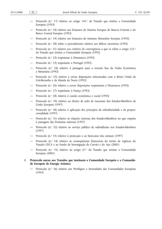 29.12.2006         PT                           Jornal Oficial da União Europeia                                C 321 E/189


                  —     Protocolo (n.o 17) relativo ao artigo 141.o do Tratado que institui a Comunidade
                        Europeia (1992)
                  —     Protocolo (n.o 18) relativo aos Estatutos do Sistema Europeu de Bancos Centrais e do
                        Banco Central Europeu (1992)
                  —     Protocolo (n.o 19) relativo aos Estatutos do Instituto Monetário Europeu (1992)
                  —     Protocolo (n.o 20) sobre o procedimento relativo aos défices excessivos (1992)
                  —     Protocolo (n.o 21) relativo aos critérios de convergência a que se refere o artigo 121. o
                        do Tratado que institui a Comunidade Europeia (1992)
                  —     Protocolo (n.o 22) respeitante à Dinamarca (1992)
                  —     Protocolo (n.o 23) respeitante a Portugal (1992)
                  —     Protocolo (n.o 24) relativo à passagem para a terceira fase da União Económica
                        e Monetária (1992)
                  —     Protocolo (n.o 25) relativo a certas disposições relacionadas com o Reino Unido da
                        Grã‑Bretanha e da Irlanda do Norte (1992)
                  —     Protocolo (n.o 26) relativo a certas disposições respeitantes à Dinamarca (1992)
                  —     Protocolo (n.o 27) respeitante à França (1992)
                  —     Protocolo (n.o 28) relativo à coesão económica e social (1992)
                  —     Protocolo (n.o 29) relativo ao direito de asilo de nacionais dos Estados‑Membros da
                        União Europeia (1997)
                  —     Protocolo (n.o 30) relativo à aplicação dos princípios da subsidiariedade e da propor-
                        cionalidade (1997)
                  —     Protocolo (n.o 31) relativo às relações externas dos Estados‑Membros no que respeita
                        à passagem das fronteiras externas (1997)
                  —     Protocolo (n.o 32) relativo ao serviço público de radiodifusão nos Estados‑Membros
                        (1997)
                  —     Protocolo (n.o 33) relativo à protecção e ao bem‑estar dos animais (1997)
                  —     Protocolo (n.o 34) relativo às consequências financeiras do termo de vigência do
                        Tratado CECA e ao Fundo de Investigação do Carvão e do Aço (2001)
                  —     Protocolo (n.o 35) relativo ao artigo 67.o do Tratado que institui a Comunidade
                        Europeia (2001)

             E.   Protocolo anexo aos Tratados que instituem a Comunidade Europeia e a Comunida-
                  de Europeia da Energia Atómica
                  —     Protocolo (n.o 36) relativo aos Privilégios e Imunidades das Comunidades Europeias
                        (1965)
 