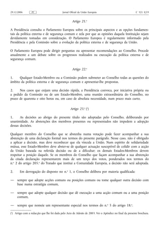 29.12.2006        PT                        Jornal Oficial da União Europeia                              C 321 E/19


                                                     Artigo 21.o

A Presidência consulta o Parlamento Europeu sobre os principais aspectos e as opções fundamen-
tais da política externa e de segurança comum e zela por que as opiniões daquela Instituição sejam
devidamente tomadas em consideração. O Parlamento Europeu é regularmente informado pela
Presidência e pela Comissão sobre a evolução da política externa e de segurança da União.

O Parlamento Europeu pode dirigir perguntas ou apresentar recomendações ao Conselho. Procede
anualmente a um debate sobre os progressos realizados na execução da política externa e de
segurança comum.

                                                     Artigo 22.o

1.    Qualquer Estado‑Membro ou a Comissão podem submeter ao Conselho todas as questões do
âmbito da política externa e de segurança comum e apresentar‑lhe propostas.

2.    Nos casos que exijam uma decisão rápida, a Presidência convoca, por iniciativa própria ou
a pedido da Comissão ou de um Estado‑Membro, uma reunião extraordinária do Conselho, no
prazo de quarenta e oito horas ou, em caso de absoluta necessidade, num prazo mais curto.

                                                   Artigo 23.o (1)

1.     As decisões ao abrigo do presente título são adoptadas pelo Conselho, deliberando por
unanimidade. As abstenções dos membros presentes ou representados não impedem a adopção
dessas decisões.

Qualquer membro do Conselho que se abstenha numa votação pode fazer acompanhar a sua
abstenção de uma declaração formal nos termos do presente parágrafo. Nesse caso, não é obrigado
a aplicar a decisão, mas deve reconhecer que ela vincula a União. Num espírito de solidariedade
mútua, esse Estado‑Membro deve abster‑se de qualquer actuação susceptível de colidir com a acção
da União baseada na referida decisão ou de a dificultar; os demais Estados-Membros devem
respeitar a posição daquele. Se os membros do Conselho que façam acompanhar a sua abstenção
da citada declaração representarem mais de um terço dos votos, ponderados nos termos do
n.o 2 do artigo 205.o do Tratado que institui a Comunidade Europeia, a decisão não será adoptada.

2.      Em derrogação do disposto no n.o 1, o Conselho delibera por maioria qualificada:

—    sempre que adopte acções comuns ou posições comuns ou tome qualquer outra decisão com
     base numa estratégia comum,

—    sempre que adopte qualquer decisão que dê execução a uma acção comum ou a uma posição
     comum,

—    sempre que nomeie um representante especial nos termos do n.o 5 do artigo 18.o.

(1) Artigo com a redacção que lhe foi dada pelo Acto de Adesão de 2003. Ver o Apêndice no final da presente brochura.
 