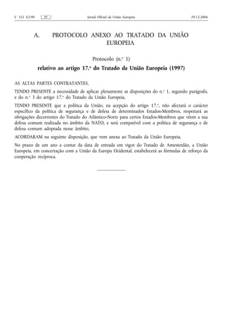 C 321 E/190     PT                  Jornal Oficial da União Europeia                   29.12.2006




          A.         PROTOCOLO ANEXO AO TRATADO DA UNIÃO
                                   EUROPEIA

                                       Protocolo (n.o 1)
              relativo ao artigo 17.o do Tratado da União Europeia (1997)

AS ALTAS PARTES CONTRATANTES,
TENDO PRESENTE a necessidade de aplicar plenamente as disposições do n. o 1, segundo parágrafo,
e do n.o 3 do artigo 17.o do Tratado da União Europeia,
TENDO PRESENTE que a política da União, na acepção do artigo 17. o, não afectará o carácter
específico da política de segurança e de defesa de determinados Estados‑Membros, respeitará as
obrigações decorrentes do Tratado do Atlântico‑Norte para certos Estados‑Membros que vêem a sua
defesa comum realizada no âmbito da NATO, e será compatível com a política de segurança e de
defesa comum adoptada nesse âmbito,
ACORDARAM na seguinte disposição, que vem anexa ao Tratado da União Europeia,
No prazo de um ano a contar da data de entrada em vigor do Tratado de Amesterdão, a União
Europeia, em concertação com a União da Europa Ocidental, estabelecerá as fórmulas de reforço da
cooperação recíproca.
 