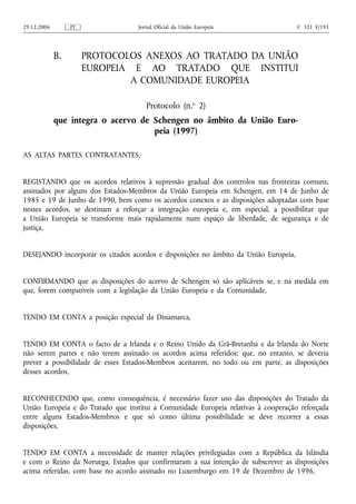 29.12.2006        PT               Jornal Oficial da União Europeia                  C 321 E/191




             B.        PROTOCOLOS ANEXOS AO TRATADO DA UNIÃO
                       EUROPEIA E AO TRATADO QUE INSTITUI
                               A COMUNIDADE EUROPEIA

                                      Protocolo (n.o 2)
             que integra o acervo de Schengen no âmbito da União Euro-
                                     peia (1997)

AS ALTAS PARTES CONTRATANTES,


REGISTANDO que os acordos relativos à supressão gradual dos controlos nas fronteiras comuns,
assinados por alguns dos Estados‑Membros da União Europeia em Schengen, em 14 de Junho de
1985 e 19 de Junho de 1990, bem como os acordos conexos e as disposições adoptadas com base
nesses acordos, se destinam a reforçar a integração europeia e, em especial, a possibilitar que
a União Europeia se transforme mais rapidamente num espaço de liberdade, de segurança e de
justiça,


DESEJANDO incorporar os citados acordos e disposições no âmbito da União Europeia,


CONFIRMANDO que as disposições do acervo de Schengen só são aplicáveis se, e na medida em
que, forem compatíveis com a legislação da União Europeia e da Comunidade,


TENDO EM CONTA a posição especial da Dinamarca,


TENDO EM CONTA o facto de a Irlanda e o Reino Unido da Grã-Bretanha e da Irlanda do Norte
não serem partes e não terem assinado os acordos acima referidos; que, no entanto, se deveria
prever a possibilidade de esses Estados‑Membros aceitarem, no todo ou em parte, as disposições
desses acordos,


RECONHECENDO que, como consequência, é necessário fazer uso das disposições do Tratado da
União Europeia e do Tratado que institui a Comunidade Europeia relativas à cooperação reforçada
entre alguns Estados‑Membros e que só como última possibilidade se deve recorrer a essas
disposições,


TENDO EM CONTA a necessidade de manter relações privilegiadas com a República da Islândia
e com o Reino da Noruega, Estados que confirmaram a sua intenção de subscrever as disposições
acima referidas, com base no acordo assinado no Luxemburgo em 19 de Dezembro de 1996,
 