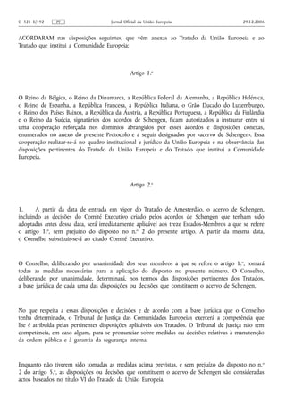 C 321 E/192    PT                    Jornal Oficial da União Europeia                      29.12.2006


ACORDARAM nas disposições seguintes, que vêm anexas ao Tratado da União Europeia e ao
Tratado que institui a Comunidade Europeia:



                                              Artigo 1.o


O Reino da Bélgica, o Reino da Dinamarca, a República Federal da Alemanha, a República Helénica,
o Reino de Espanha, a República Francesa, a República Italiana, o Grão Ducado do Luxemburgo,
o Reino dos Países Baixos, a República da Áustria, a República Portuguesa, a República da Finlândia
e o Reino da Suécia, signatários dos acordos de Schengen, ficam autorizados a instaurar entre si
uma cooperação reforçada nos domínios abrangidos por esses acordos e disposições conexas,
enumerados no anexo do presente Protocolo e a seguir designados por «acervo de Schengen». Essa
cooperação realizar-se-á no quadro institucional e jurídico da União Europeia e na observância das
disposições pertinentes do Tratado da União Europeia e do Tratado que institui a Comunidade
Europeia.



                                              Artigo 2.o



1.     A partir da data de entrada em vigor do Tratado de Amesterdão, o acervo de Schengen,
incluindo as decisões do Comité Executivo criado pelos acordos de Schengen que tenham sido
adoptadas antes dessa data, será imediatamente aplicável aos treze Estados‑Membros a que se refere
o artigo 1.o, sem prejuízo do disposto no n.o 2 do presente artigo. A partir da mesma data,
o Conselho substituir‑se‑á ao citado Comité Executivo.



O Conselho, deliberando por unanimidade dos seus membros a que se refere o artigo 1. o, tomará
todas as medidas necessárias para a aplicação do disposto no presente número. O Conselho,
deliberando por unanimidade, determinará, nos termos das disposições pertinentes dos Tratados,
a base jurídica de cada uma das disposições ou decisões que constituem o acervo de Schengen.



No que respeita a essas disposições e decisões e de acordo com a base jurídica que o Conselho
tenha determinado, o Tribunal de Justiça das Comunidades Europeias exercerá a competência que
lhe é atribuída pelas pertinentes disposições aplicáveis dos Tratados. O Tribunal de Justiça não tem
competência, em caso algum, para se pronunciar sobre medidas ou decisões relativas à manutenção
da ordem pública e à garantia da segurança interna.



Enquanto não tiverem sido tomadas as medidas acima previstas, e sem prejuízo do disposto no n. o
2 do artigo 5.o, as disposições ou decisões que constituem o acervo de Schengen são consideradas
actos baseados no título VI do Tratado da União Europeia.
 