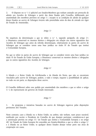 29.12.2006    PT                    Jornal Oficial da União Europeia                  C 321 E/193


2.     O disposto no n.o 1 é aplicável aos Estados‑Membros que tenham assinado um protocolo de
adesão aos Acordos de Schengen a partir das datas fixadas pelo Conselho, deliberando por
unanimidade dos membros previstos no artigo 1.o, excepto se as condições de adesão de qualquer
desses Estados ao acervo de Schengen tiverem sido preenchidas antes da data de entrada em vigor
do Tratado de Amesterdão.


                                             Artigo 3.o


Na sequência da determinação a que se refere o n.o 1, segundo parágrafo, do artigo 2.o,
a Dinamarca conservará os mesmos direitos e obrigações em relação aos outros signatários dos
Acordos de Schengen que antes da referida determinação, relativamente às partes do acervo de
Schengen que se considere terem uma base jurídica no título IV do Tratado que institui
a Comunidade Europeia.


No que se refere às partes do acervo de Schengen que se considere terem uma base jurídica no
título VI do Tratado da União Europeia, a Dinamarca conservará os mesmos direitos e obrigações
que os outros signatários dos Acordos de Schengen.


                                             Artigo 4.o


A Irlanda e o Reino Unido da Grã-Bretanha e da Irlanda do Norte, que não se encontram
vinculados pelo acervo de Schengen, podem, a todo o tempo, requerer a possibilidade de aplicar,
no todo ou em parte, as disposições desse acervo.


O Conselho deliberará sobre esse pedido por unanimidade dos membros a que se refere o artigo
1.o e do representante do governo do Estado interessado.


                                             Artigo 5.o


1.     As propostas e iniciativas baseadas no acervo de Schengen regem‑se pelas disposições
pertinentes dos Tratados.


Neste contexto, caso a Irlanda ou o Reino Unido, ou ambos, não tenham, num prazo razoável,
notificado por escrito o Presidente do Conselho de que desejam participar, considerar‑se‑á que
a autorização prevista no artigo 11.o do Tratado que institui a Comunidade Europeia e no artigo
40.o do Tratado da União Europeia foi concedida aos Estados‑Membros a que se refere o artigo 1. o
e à Irlanda ou ao Reino Unido, se qualquer destes Estados desejar tomar parte nas áreas de
cooperação em causa.
 