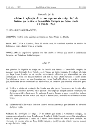 C 321 E/196    PT                    Jornal Oficial da União Europeia                      29.12.2006




                                        Protocolo (n.o 3)
          relativo à aplicação de certos aspectos do artigo 14.o do
          Tratado que institui a Comunidade Europeia ao Reino Unido
                                e à Irlanda (1997)

AS ALTAS PARTES CONTRATANTES,


DESEJANDO resolver certas questões respeitantes ao Reino Unido e à Irlanda,


TENDO EM CONTA a existência, desde há muitos anos, de convénios especiais em matéria de
deslocações entre o Reino Unido e a Irlanda,


ACORDARAM nas disposições seguintes, que vêm anexas ao Tratado que institui a Comunidade
Europeia e ao Tratado da União Europeia:


                                              Artigo 1.o


Sem prejuízo do disposto no artigo 14.o do Tratado que institui a Comunidade Europeia, de
qualquer outra disposição desse Tratado ou do Tratado da União Europeia, de medidas adoptada
por força desses Tratados, ou de acordos internacionais celebrados pela Comunidade ou pela
Comunidade e pelos seus Estados‑Membros com um ou mais Estados terceiros, o Reino Unido
fica habilitado a exercer, nas suas fronteiras com outros Estados‑Membros, em relação às pessoas
que pretenderem entrar no território do Reino Unido, os controlos que considere necessários para:


a)   Verificar o direito de nacionais dos Estados que são partes Contratantes no Acordo sobre
     o Espaço Económico Europeu, ou de pessoas a seu cargo que exerçam direitos conferidos pelo
     direito comunitário, bem como de nacionais de outros Estados a quem esses direitos tenham
     sido conferidos por um acordo que vincule o Reino Unido, entrarem no território do Reino
     Unido.


b)   Determinar se há‑de ou não conceder a outras pessoas autorização para entrarem no território
     do Reino Unido.


Nenhuma das disposições do artigo 14.o do Tratado que institui a Comunidade Europeia, ou
qualquer outra disposição desse Tratado ou do Tratado da União Europeia, ou medida adoptada em
aplicação deles, prejudicará o direito de o Reino Unido instituir ou exercer esses controlos. As
referências no presente artigo ao Reino Unido incluem os territórios cujas relações externas estejam
a cargo do Reino Unido.
 