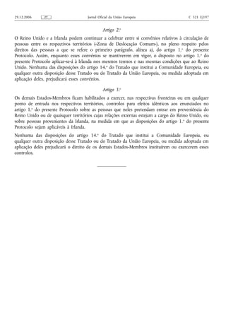 29.12.2006     PT                   Jornal Oficial da União Europeia                   C 321 E/197


                                             Artigo 2.o
O Reino Unido e a Irlanda podem continuar a celebrar entre si convénios relativos à circulação de
pessoas entre os respectivos territórios («Zona de Deslocação Comum»), no pleno respeito pelos
direitos das pessoas a que se refere o primeiro parágrafo, alínea a), do artigo 1. o do presente
Protocolo. Assim, enquanto esses convénios se mantiverem em vigor, o disposto no artigo 1. o do
presente Protocolo aplicar‑se‑á à Irlanda nos mesmos termos e nas mesmas condições que ao Reino
Unido. Nenhuma das disposições do artigo 14.o do Tratado que institui a Comunidade Europeia, ou
qualquer outra disposição desse Tratado ou do Tratado da União Europeia, ou medida adoptada em
aplicação deles, prejudicará esses convénios.

                                             Artigo 3.o
Os demais Estados‑Membros ficam habilitados a exercer, nas respectivas fronteiras ou em qualquer
ponto de entrada nos respectivos territórios, controlos para efeitos idênticos aos enunciados no
artigo 1.o do presente Protocolo sobre as pessoas que neles pretendam entrar em proveniência do
Reino Unido ou de quaisquer territórios cujas relações externas estejam a cargo do Reino Unido, ou
sobre pessoas provenientes da Irlanda, na medida em que as disposições do artigo 1. o do presente
Protocolo sejam aplicáveis à Irlanda.
Nenhuma das disposições do artigo 14.o do Tratado que institui a Comunidade Europeia, ou
qualquer outra disposição desse Tratado ou do Tratado da União Europeia, ou medida adoptada em
aplicação deles prejudicará o direito de os demais Estados‑Membros instituírem ou exercerem esses
controlos.
 