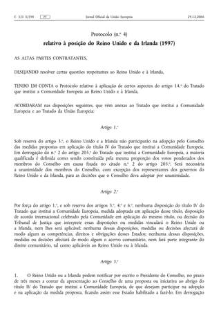 C 321 E/198    PT                     Jornal Oficial da União Europeia                      29.12.2006




                                         Protocolo (n.o 4)
               relativo à posição do Reino Unido e da Irlanda (1997)

AS ALTAS PARTES CONTRATANTES,

DESEJANDO resolver certas questões respeitantes ao Reino Unido e à Irlanda,

TENDO EM CONTA o Protocolo relativo à aplicação de certos aspectos do artigo 14. o do Tratado
que institui a Comunidade Europeia ao Reino Unido e à Irlanda,

ACORDARAM nas disposições seguintes, que vêm anexas ao Tratado que institui a Comunidade
Europeia e ao Tratado da União Europeia:


                                               Artigo 1.o

Sob reserva do artigo 3.o, o Reino Unido e a Irlanda não participarão na adopção pelo Conselho
das medidas propostas em aplicação do título IV do Tratado que institui a Comunidade Europeia.
Em derrogação do n.o 2 do artigo 205.o do Tratado que institui a Comunidade Europeia, a maioria
qualificada é definida como sendo constituída pela mesma proporção dos votos ponderados dos
membros do Conselho em causa fixada no citado n.o 2 do artigo 205.o. Será necessária
a unanimidade dos membros do Conselho, com excepção dos representantes dos governos do
Reino Unido e da Irlanda, para as decisões que o Conselho deva adoptar por unanimidade.


                                               Artigo 2.o

Por força do artigo 1.o, e sob reserva dos artigos 3.o, 4.o e 6.o, nenhuma disposição do título IV do
Tratado que institui a Comunidade Europeia, medida adoptada em aplicação desse título, disposição
de acordo internacional celebrado pela Comunidade em aplicação do mesmo título, ou decisão do
Tribunal de Justiça que interprete essas disposições ou medidas vinculará o Reino Unido ou
a Irlanda, nem lhes será aplicável; nenhuma dessas disposições, medidas ou decisões afectará de
modo algum as competências, direitos e obrigações desses Estados; nenhuma dessas disposições,
medidas ou decisões afectará de modo algum o acervo comunitário, nem fará parte integrante do
direito comunitário, tal como aplicáveis ao Reino Unido ou à Irlanda.


                                               Artigo 3.o

1.      O Reino Unido ou a Irlanda podem notificar por escrito o Presidente do Conselho, no prazo
de três meses a contar da apresentação ao Conselho de uma proposta ou iniciativa ao abrigo do
título IV do Tratado que institui a Comunidade Europeia, de que desejam participar na adopção
e na aplicação da medida proposta, ficando assim esse Estado habilitado a fazê-lo. Em derrogação
 