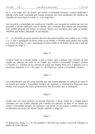 29.12.2006     PT                    Jornal Oficial da União Europeia                  C 321 E/199


do n.o 2 do artigo 205.o do Tratado que institui a Comunidade Europeia, a maioria qualificada é
definida como sendo constituída pela mesma proporção dos votos ponderados dos membros do
Conselho em causa fixada no citado n.o 2 do artigo 205.o.


Será necessária a unanimidade dos membros do Conselho, com excepção do membro que não tiver
procedido à referida notificação, para as decisões que o Conselho deva adoptar por unanimidade.
Uma medida adoptada nos termos do presente número será vinculativa para todos os Estados-
-Membros que tenham participado na sua adopção.


2.     Se, decorrido um prazo razoável, não tiver sido possível adoptar uma medida a que se refere
    o
o n. 1 com a participação do Reino Unido ou da Irlanda, o Conselho pode adoptar essa medida
nos termos do artigo 1.o, sem a participação do Reino Unido ou da Irlanda. Nesse caso, é aplicável
o disposto no artigo 2.o.


                                              Artigo 4.o


O Reino Unido ou a Irlanda podem, a todo o tempo, após a adopção pelo Conselho de uma
medida em aplicação do título IV do Tratado que institui a Comunidade Europeia, notificar
o Conselho e a Comissão da sua intenção de aceitar essa medida. Nesse caso, é aplicável, com as
necessárias adaptações, o n.o 3 do artigo 11.o do Tratado que institui a Comunidade Europeia.


                                              Artigo 5.o


Um Estado‑Membro que não esteja vinculado por uma medida adoptada em aplicação do título IV
do Tratado que institui a Comunidade Europeia não suportará as consequências financeiras dessa
medida, com excepção dos custos administrativos dela decorrentes para as instituições.


                                              Artigo 6.o


Sempre que, nos casos previstos no presente Protocolo, o Reino Unido ou a Irlanda fiquem
vinculados por uma medida adoptada pelo Conselho em aplicação do título IV do Tratado que
institui a Comunidade Europeia, são aplicáveis a esse Estado, no que respeita à medida em questão,
as disposições pertinentes do mesmo Tratado, incluindo o artigo 68. o.


                                              Artigo 7.o


O disposto nos artigos 3.o e 4.o não prejudica o Protocolo que integra o acervo de Schengen no
quadro da União Europeia.
 