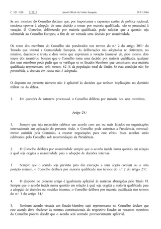 C 321 E/20     PT                    Jornal Oficial da União Europeia                    29.12.2006


Se um membro do Conselho declarar que, por importantes e expressas razões de política nacional,
tenciona opor‑se à adopção de uma decisão a tomar por maioria qualificada, não se procederá à
votação. O Conselho, deliberando por maioria qualificada, pode solicitar que a questão seja
submetida ao Conselho Europeu, a fim de ser tomada uma decisão por unanimidade.


Os votos dos membros do Conselho são ponderados nos termos do n.o 2 do artigo 205.o do
Tratado que institui a Comunidade Europeia. As deliberações são adoptadas se obtiverem, no
mínimo, duzentos e trinta e dois votos que exprimam a votação favorável de, pelo menos, dois
terços dos membros. Sempre que o Conselho tome uma decisão por maioria qualificada, qualquer
dos seus membros pode pedir que se verifique se os Estados-Membros que constituem essa maioria
qualificada representam, pelo menos, 62 % da população total da União. Se essa condição não for
preenchida, a decisão em causa não é adoptada.


O disposto no presente número não é aplicável às decisões que tenham implicações no domínio
militar ou da defesa.


3.     Em questões de natureza processual, o Conselho delibera por maioria dos seus membros.


                                              Artigo 24.o


1.     Sempre que seja necessário celebrar um acordo com um ou mais Estados ou organizações
internacionais em aplicação do presente título, o Conselho pode autorizar a Presidência, eventual-
mente assistida pela Comissão, a encetar negociações para esse efeito. Esses acordos serão
celebrados pelo Conselho sob recomendação da Presidência.


2.     O Conselho delibera por unanimidade sempre que o acordo incida numa questão em relação
à qual seja exigida a unanimidade para a adopção de decisões internas.


3.     Sempre que o acordo seja previsto para dar execução a uma acção comum ou a uma
posição comum, o Conselho delibera por maioria qualificada nos termos do n. o 2 do artigo 23.o.


4.     O disposto no presente artigo é igualmente aplicável às matérias abrangidas pelo Título VI.
Sempre que o acordo incida numa questão em relação à qual seja exigida a maioria qualificada para
a adopção de decisões ou medidas internas, o Conselho delibera por maioria qualificada nos termos
do n.o 3 do artigo 34.o


5.     Nenhum acordo vincula um Estado‑Membro cujo representante no Conselho declare que
esse acordo deve obedecer às normas constitucionais do respectivo Estado; os restantes membros
do Conselho podem decidir que o acordo será contudo provisoriamente aplicável.
 