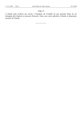 C 321 E/200    PT                    Jornal Oficial da União Europeia                      29.12.2006


                                              Artigo 8.o
A Irlanda pode notificar por escrito o Presidente do Conselho de que pretende deixar de ser
abrangida pelo disposto no presente Protocolo. Nesse caso, serão aplicáveis à Irlanda as disposições
normais do Tratado.
 