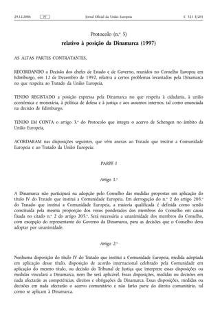 29.12.2006     PT                    Jornal Oficial da União Europeia                   C 321 E/201




                                        Protocolo (n.o 5)
                        relativo à posição da Dinamarca (1997)

AS ALTAS PARTES CONTRATANTES,

RECORDANDO a Decisão dos chefes de Estado e de Governo, reunidos no Conselho Europeu em
Edimburgo, em 12 de Dezembro de 1992, relativa a certos problemas levantados pela Dinamarca
no que respeita ao Tratado da União Europeia,

TENDO REGISTADO a posição expressa pela Dinamarca no que respeita à cidadania, à união
económica e monetária, à política de defesa e à justiça e aos assuntos internos, tal como enunciada
na decisão de Edimburgo,

TENDO EM CONTA o artigo 3.o do Protocolo que integra o acervo de Schengen no âmbito da
União Europeia,

ACORDARAM nas disposições seguintes, que vêm anexas ao Tratado que institui a Comunidade
Europeia e ao Tratado da União Europeia:


                                               PARTE I


                                              Artigo 1.o

A Dinamarca não participará na adopção pelo Conselho das medidas propostas em aplicação do
título IV do Tratado que institui a Comunidade Europeia. Em derrogação do n. o 2 do artigo 205.o
do Tratado que institui a Comunidade Europeia, a maioria qualificada é definida como sendo
constituída pela mesma proporção dos votos ponderados dos membros do Conselho em causa
fixada no citado n.o 2 do artigo 205.o. Será necessária a unanimidade dos membros do Conselho,
com excepção do representante do Governo da Dinamarca, para as decisões que o Conselho deva
adoptar por unanimidade.


                                              Artigo 2.o

Nenhuma disposição do título IV do Tratado que institui a Comunidade Europeia, medida adoptada
em aplicação desse título, disposição de acordo internacional celebrado pela Comunidade em
aplicação do mesmo título, ou decisão do Tribunal de Justiça que interprete essas disposições ou
medidas vinculará a Dinamarca, nem lhe será aplicável. Essas disposições, medidas ou decisões em
nada afectarão as competências, direitos e obrigações da Dinamarca. Essas disposições, medidas ou
decisões em nada afectarão o acervo comunitário e não farão parte do direito comunitário, tal
como se aplicam à Dinamarca.
 