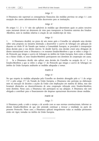 C 321 E/202    PT                    Jornal Oficial da União Europeia                      29.12.2006


                                              Artigo 3.o
A Dinamarca não suportará as consequências financeiras das medidas previstas no artigo 1. o, com
excepção dos custos administrativos delas decorrentes para as instituições.

                                              Artigo 4.o
Os artigos 1.o, 2.o e 3.o não são aplicáveis às medidas que determinem quais os países terceiros
cujos nacionais devem ser detentores de visto para transporem as fronteiras externas dos Estados-
-Membros, nem às medidas relativas à criação de um modelo-tipo de visto.

                                              Artigo 5.o
1.      A Dinamarca decidirá, no prazo de seis meses após o Conselho ter adoptado uma decisão
sobre uma proposta ou iniciativa destinada a desenvolver o acervo de Schengen em aplicação do
disposto no título IV do Tratado que institui a Comunidade Europeia, se procederá à transposição
dessa decisão para o seu direito interno. Se decidir fazê‑lo, essa decisão criará uma obrigação de
direito internacional entre a Dinamarca e os restantes Estados‑Membros a que se refere o artigo 1. o
do Protocolo que integra o acervo de Schengen no âmbito da União Europeia, bem como a Irlanda
ou o Reino Unido, se esses Estados‑Membros participarem nos domínios de cooperação em causa.
2.     Se a Dinamarca decidir não aplicar uma decisão do Conselho na acepção do n. o 1, os
Estados‑Membros a que se refere o artigo 1.o do Protocolo que integra o acervo de Schengen no
âmbito da União Europeia analisarão as medidas adequadas a tomar.

                                               PARTE II

                                              Artigo 6.o
No que respeita às medidas adoptadas pelo Conselho no domínio abrangido pelo n. o 1 do artigo
13.o e pelo artigo 17.o do Tratado da União Europeia, a Dinamarca não participa na elaboração
nem na execução de decisões e acções da União com implicações em matéria de defesa, mas não
levantará obstáculos ao desenvolvimento de uma cooperação reforçada entre Estados‑Membros
neste domínio. Nesse caso, a Dinamarca não participará na sua adopção. A Dinamarca não será
obrigada a contribuir para o financiamento das despesas operacionais decorrentes dessas medidas.

                                              PARTE III

                                              Artigo 7.o
A Dinamarca pode, a todo o tempo, e de acordo com as suas normas constitucionais, informar os
demais Estados‑Membros de que não pretende continuar a invocar a totalidade ou parte do
presente Protocolo. Nesse caso, a Dinamarca aplicará integralmente todas as medidas pertinentes
então em vigor, tomadas no âmbito da União Europeia.
 