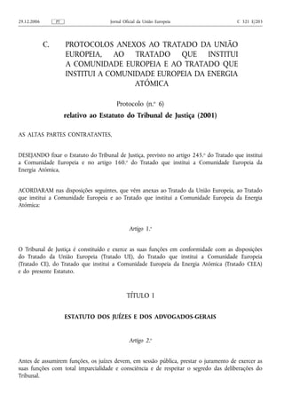 29.12.2006        PT                  Jornal Oficial da União Europeia                   C 321 E/203




             C.        PROTOCOLOS ANEXOS AO TRATADO DA UNIÃO
                       EUROPEIA, AO TRATADO QUE INSTITUI
                       A COMUNIDADE EUROPEIA E AO TRATADO QUE
                       INSTITUI A COMUNIDADE EUROPEIA DA ENERGIA
                                        ATÓMICA

                                         Protocolo (n.o 6)
                       relativo ao Estatuto do Tribunal de Justiça (2001)

AS ALTAS PARTES CONTRATANTES,


DESEJANDO fixar o Estatuto do Tribunal de Justiça, previsto no artigo 245. o do Tratado que institui
a Comunidade Europeia e no artigo 160.o do Tratado que institui a Comunidade Europeia da
Energia Atómica,


ACORDARAM nas disposições seguintes, que vêm anexas ao Tratado da União Europeia, ao Tratado
que institui a Comunidade Europeia e ao Tratado que institui a Comunidade Europeia da Energia
Atómica:


                                               Artigo 1.o


O Tribunal de Justiça é constituído e exerce as suas funções em conformidade com as disposições
do Tratado da União Europeia (Tratado UE), do Tratado que institui a Comunidade Europeia
(Tratado CE), do Tratado que institui a Comunidade Europeia da Energia Atómica (Tratado CEEA)
e do presente Estatuto.



                                              TÍTULO I

                       ESTATUTO DOS JUÍZES E DOS ADVOGADOS‑GERAIS


                                               Artigo 2.o


Antes de assumirem funções, os juízes devem, em sessão pública, prestar o juramento de exercer as
suas funções com total imparcialidade e consciência e de respeitar o segredo das deliberações do
Tribunal.
 