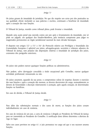 C 321 E/204    PT                    Jornal Oficial da União Europeia                     29.12.2006


                                              Artigo 3.o

Os juízes gozam de imunidade de jurisdição. No que diz respeito aos actos por eles praticados na
sua qualidade oficial, incluindo as suas palavras e escritos, continuam a beneficiar de imunidade
após a cessação das suas funções.

O Tribunal de Justiça, reunido como tribunal pleno, pode levantar a imunidade.

Quando uma acção penal seja exercida contra um juiz após o levantamento da imunidade, este só
pode ser julgado, em qualquer dos Estados‑Membros, pela instância competente para julgar os
magistrados pertencentes ao órgão jurisdicional nacional da mais elevada hierarquia.

O disposto nos artigos 12.o a 15.o e 18.o do Protocolo relativo aos Privilégios e Imunidades das
Comunidades Europeias é aplicável aos juízes, advogados‑gerais, secretário e relatores adjuntos do
Tribunal de Justiça, sem prejuízo das disposições relativas à imunidade de jurisdição dos juízes,
constantes dos parágrafos anteriores.


                                              Artigo 4.o

Os juízes não podem exercer quaisquer funções políticas ou administrativas.

Não podem, salvo derrogação concedida a título excepcional pelo Conselho, exercer qualquer
actividade profissional, remunerada ou não.

Os juízes assumem, aquando da sua posse, o compromisso solene de respeitar, durante o exercício
das suas funções e após a cessação das mesmas, os deveres decorrentes do cargo, nomeadamente os
deveres de honestidade e discrição relativamente à aceitação, após aquela cessação, de determinadas
funções ou benefícios.

Em caso de dúvida, o Tribunal de Justiça decide.


                                              Artigo 5.o

Para além das substituições normais e dos casos de morte, as funções dos juízes cessam
individualmente em caso de renúncia.

Em caso de renúncia de um juiz, a carta de renúncia é dirigida ao Presidente do Tribunal de Justiça
para ser transmitida ao Presidente do Conselho. A notificação deste último determina a abertura de
vaga no lugar.

Salvo nos casos previstos no artigo 6.o, o juiz permanece no cargo até que o seu sucessor assuma
funções.
 