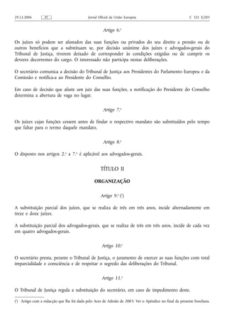 29.12.2006        PT                        Jornal Oficial da União Europeia                            C 321 E/205


                                                     Artigo 6.o

Os juízes só podem ser afastados das suas funções ou privados do seu direito a pensão ou de
outros benefícios que a substituam se, por decisão unânime dos juízes e advogados‑gerais do
Tribunal de Justiça, tiverem deixado de corresponder às condições exigidas ou de cumprir os
deveres decorrentes do cargo. O interessado não participa nestas deliberações.

O secretário comunica a decisão do Tribunal de Justiça aos Presidentes do Parlamento Europeu e da
Comissão e notifica‑a ao Presidente do Conselho.

Em caso de decisão que afaste um juiz das suas funções, a notificação do Presidente do Conselho
determina a abertura de vaga no lugar.

                                                     Artigo 7.o

Os juízes cujas funções cessem antes de findar o respectivo mandato são substituídos pelo tempo
que faltar para o termo daquele mandato.

                                                     Artigo 8.o

O disposto nos artigos 2.o a 7.o é aplicável aos advogados‑gerais.


                                                    TÍTULO II

                                                ORGANIZAÇÃO

                                                    Artigo 9.o (1)

A substituição parcial dos juízes, que se realiza de três em três anos, incide alternadamente em
treze e doze juízes.

A substituição parcial dos advogados‑gerais, que se realiza de três em três anos, incide de cada vez
em quatro advogados‑gerais.

                                                     Artigo 10.o

O secretário presta, perante o Tribunal de Justiça, o juramento de exercer as suas funções com total
imparcialidade e consciência e de respeitar o segredo das deliberações do Tribunal.

                                                     Artigo 11.o

O Tribunal de Justiça regula a substituição do secretário, em caso de impedimento deste.

(1) Artigo com a redacção que lhe foi dada pelo Acto de Adesão de 2003. Ver o Apêndice no final da presente brochura.
 
