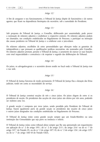 C 321 E/206    PT                    Jornal Oficial da União Europeia                      29.12.2006


                                              Artigo 12.o

A fim de assegurar o seu funcionamento, o Tribunal de Justiça dispõe de funcionários e de outros
agentes, que ficam na dependência hierárquica do secretário, sob a autoridade do Presidente.


                                              Artigo 13.o

Sob proposta do Tribunal de Justiça, o Conselho, deliberando por unanimidade, pode prever
a nomeação de relatores adjuntos e estabelecer o respectivo estatuto. Os relatores adjuntos podem
ser chamados, nas condições estabelecidas no Regulamento de Processo, a participar na instrução
das causas pendentes no Tribunal de Justiça e a colaborar com o juiz‑relator.

Os relatores adjuntos, escolhidos de entre personalidades que ofereçam todas as garantias de
independência e que possuam as qualificações jurídicas necessárias, são nomeados pelo Conselho.
Os relatores adjuntos prestam, perante o Tribunal de Justiça, o juramento de exercer as suas funções
com total imparcialidade e consciência e de respeitar o segredo das deliberações do Tribunal.


                                              Artigo 14.o

Os juízes, os advogados‑gerais e o secretário devem residir no local onde o Tribunal de Justiça tem
a sua sede.


                                              Artigo 15.o

O Tribunal de Justiça funciona de modo permanente. O Tribunal de Justiça fixa a duração das férias
judiciais, tendo em conta as necessidades do serviço.


                                              Artigo 16.o

O Tribunal de Justiça constitui secções de três e cinco juízes. Os juízes elegem de entre si os
presidentes de secção. Os presidentes das secções de cinco juízes são eleitos por três anos, podendo
ser reeleitos uma vez.

A grande secção é composta por treze juízes, sendo presidida pelo Presidente do Tribunal de
Justiça. Fazem igualmente parte da grande secção os presidentes das secções de cinco juízes
e outros juízes designados nas condições estabelecidas no Regulamento de Processo.

O Tribunal de Justiça reúne como grande secção sempre que um Estado‑Membro ou uma
instituição das Comunidades que seja parte na instância o solicite.

O Tribunal de Justiça reúne como tribunal pleno sempre que lhe seja apresentado um requerimento
em aplicação do n.o 2 do artigo 195.o, do n.o 2 do artigo 213.o, do artigo 216.o ou do n.o 7 do
artigo 247.o do Tratado CE, ou do n.o 2 do artigo 107.o‑D, do n.o 2 do artigo 126.o, do artigo 129.o
ou do n.o 7 do artigo 160.o‑B do Tratado CEEA.
 