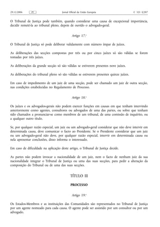 29.12.2006     PT                    Jornal Oficial da União Europeia                    C 321 E/207


O Tribunal de Justiça pode também, quando considerar uma causa de excepcional importância,
decidir remetê‑la ao tribunal pleno, depois de ouvido o advogado‑geral.


                                              Artigo 17.o

O Tribunal de Justiça só pode deliberar validamente com número ímpar de juízes.

As deliberações das secções compostas por três ou por cinco juízes só são válidas se forem
tomadas por três juízes.

As deliberações da grande secção só são válidas se estiverem presentes nove juízes.

As deliberações do tribunal pleno só são válidas se estiverem presentes quinze juízes.

Em caso de impedimento de um juiz de uma secção, pode ser chamado um juiz de outra secção,
nas condições estabelecidas no Regulamento de Processo.


                                              Artigo 18.o

Os juízes e os advogados‑gerais não podem exercer funções em causas em que tenham intervindo
anteriormente como agentes, consultores ou advogados de uma das partes, ou sobre que tenham
sido chamados a pronunciar‑se como membros de um tribunal, de uma comissão de inquérito, ou
a qualquer outro título.

Se, por qualquer razão especial, um juiz ou um advogado‑geral considerar que não deve intervir em
determinada causa, deve comunicar o facto ao Presidente. Se o Presidente considerar que um juiz
ou um advogado‑geral não deve, por qualquer razão especial, intervir em determinada causa ou
nela apresentar conclusões, disso informa o interessado.

Em caso de dificuldade na aplicação deste artigo, o Tribunal de Justiça decide.

As partes não podem invocar a nacionalidade de um juiz, nem o facto de nenhum juiz da sua
nacionalidade integrar o Tribunal de Justiça ou uma das suas secções, para pedir a alteração da
composição do Tribunal ou de uma das suas secções.


                                            TÍTULO III

                                            PROCESSO


                                              Artigo 19.o

Os Estados‑Membros e as instituições das Comunidades são representados no Tribunal de Justiça
por um agente nomeado para cada causa. O agente pode ser assistido por um consultor ou por um
advogado.
 