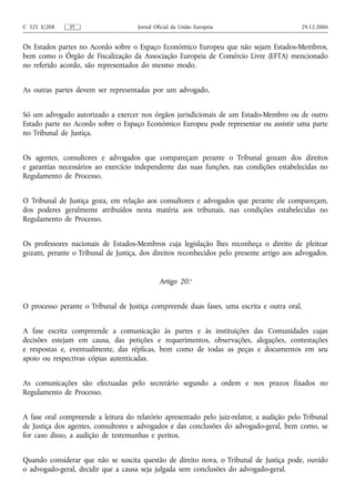 C 321 E/208    PT                    Jornal Oficial da União Europeia                      29.12.2006


Os Estados partes no Acordo sobre o Espaço Económico Europeu que não sejam Estados‑Membros,
bem como o Órgão de Fiscalização da Associação Europeia de Comércio Livre (EFTA) mencionado
no referido acordo, são representados do mesmo modo.


As outras partes devem ser representadas por um advogado.


Só um advogado autorizado a exercer nos órgãos jurisdicionais de um Estado‑Membro ou de outro
Estado parte no Acordo sobre o Espaço Económico Europeu pode representar ou assistir uma parte
no Tribunal de Justiça.


Os agentes, consultores e advogados que compareçam perante o Tribunal gozam dos direitos
e garantias necessários ao exercício independente das suas funções, nas condições estabelecidas no
Regulamento de Processo.


O Tribunal de Justiça goza, em relação aos consultores e advogados que perante ele compareçam,
dos poderes geralmente atribuídos nesta matéria aos tribunais, nas condições estabelecidas no
Regulamento de Processo.


Os professores nacionais de Estados‑Membros cuja legislação lhes reconheça o direito de pleitear
gozam, perante o Tribunal de Justiça, dos direitos reconhecidos pelo presente artigo aos advogados.


                                              Artigo 20.o


O processo perante o Tribunal de Justiça compreende duas fases, uma escrita e outra oral.


A fase escrita compreende a comunicação às partes e às instituições das Comunidades cujas
decisões estejam em causa, das petições e requerimentos, observações, alegações, contestações
e respostas e, eventualmente, das réplicas, bem como de todas as peças e documentos em seu
apoio ou respectivas cópias autenticadas.


As comunicações são efectuadas pelo secretário segundo a ordem e nos prazos fixados no
Regulamento de Processo.


A fase oral compreende a leitura do relatório apresentado pelo juiz‑relator, a audição pelo Tribunal
de Justiça dos agentes, consultores e advogados e das conclusões do advogado‑geral, bem como, se
for caso disso, a audição de testemunhas e peritos.


Quando considerar que não se suscita questão de direito nova, o Tribunal de Justiça pode, ouvido
o advogado‑geral, decidir que a causa seja julgada sem conclusões do advogado‑geral.
 