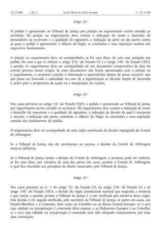 29.12.2006     PT                     Jornal Oficial da União Europeia                    C 321 E/209


                                               Artigo 21.o

O pedido é apresentado ao Tribunal de Justiça por petição ou requerimento escrito enviado ao
secretário. Da petição ou requerimento deve constar a indicação do nome e domicílio do
demandante ou recorrente e a qualidade do signatário, a indicação da parte ou das partes contra
as quais o pedido é apresentado, o objecto do litígio, as conclusões e uma exposição sumária dos
respectivos fundamentos.

A petição ou requerimento deve ser acompanhado, se for caso disso, do acto cuja anulação seja
pedida. No caso a que se referem o artigo 232.o do Tratado CE e o artigo 148.o do Tratado CEEA,
a petição ou requerimento deve ser acompanhado de um documento comprovativo da data do
convite previsto nesses artigos. Se esses documentos não forem apresentados com a petição ou
o requerimento, o secretário convida o interessado a apresentá‑los dentro de prazo razoável, sem
que possa ser invocada a caducidade no caso de a regularização se efectuar depois de decorrido
o prazo para a propositura da acção ou a interposição do recurso.


                                               Artigo 22.o

Nos casos previstos no artigo 18.o do Tratado CEEA, o pedido é apresentado ao Tribunal de Justiça
por requerimento escrito enviado ao secretário. Do requerimento deve constar a indicação do nome
e domicílio do requerente e a qualidade do signatário, a indicação da decisão da qual é interposto
o recurso, a indicação das partes contrárias, o objecto do litígio, as conclusões e uma exposição
sumária dos fundamentos do pedido.

O requerimento deve ser acompanhado de uma cópia autenticada da decisão impugnada do Comité
de Arbitragem.

Se o Tribunal de Justiça não der provimento ao recurso, a decisão do Comité de Arbitragem
torna‑se definitiva.

Se o Tribunal de Justiça anular a decisão do Comité de Arbitragem, o processo pode ser reaberto,
se for caso disso, por iniciativa de uma das partes em causa, perante o Comité de Arbitragem,
o qual fica vinculado aos princípios de direito enunciados pelo Tribunal de Justiça.


                                               Artigo 23.o

Nos casos previstos no n.o 1 do artigo 35.o do Tratado UE, no artigo 234.o do Tratado CE e no
artigo 150.o do Tratado CEEA, a decisão do órgão jurisdicional nacional que suspenda a instância
e que suscite a questão perante o Tribunal de Justiça é a este notificada por iniciativa desse órgão.
Esta decisão é em seguida notificada, pelo secretário do Tribunal de Justiça, às partes em causa, aos
Estados‑Membros e à Comissão, bem como ao Conselho ou ao Banco Central Europeu, se o acto
cuja validade ou interpretação é contestada deles emanar, e ao Parlamento Europeu e ao Conselho,
se o acto cuja validade ou interpretação é contestada tiver sido adoptado conjuntamente por estas
duas instituições.
 