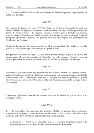 29.12.2006    PT                    Jornal Oficial da União Europeia                   C 321 E/21


6.      Os acordos celebrados de acordo com as condições fixadas no presente artigo vinculam as
Instituições da União.


                                             Artigo 25.o

Sem prejuízo do disposto no artigo 207.o do Tratado que institui a Comunidade Europeia, um
Comité Político e de Segurança acompanha a situação internacional nos domínios pertencentes ao
âmbito da política externa e de segurança comum e contribui para a definição das políticas,
emitindo pareceres destinados ao Conselho, a pedido deste ou por sua própria iniciativa. O Comité
acompanha igualmente a execução das políticas acordadas, sem prejuízo das competências da
Presidência e da Comissão.

No âmbito do presente título, este comité exerce, sob a responsabilidade do Conselho, o controlo
político e a direcção estratégica das operações de gestão de crises.

Sem prejuízo do disposto no artigo 47.o, para efeitos de uma operação de gestão de crises e pela
duração desta, tal como determinadas pelo Conselho, este pode autorizar o Comité a tomar as
decisões pertinentes em matéria de controlo político e de direcção estratégica da operação.


                                             Artigo 26.o


O Secretário‑Geral do Conselho, Alto‑Representante para a política externa e de segurança comum,
assiste o Conselho nas questões do âmbito da política externa e de segurança comum, contribuindo
nomeadamente para a formulação, elaboração e execução das decisões políticas e, quando
necessário, actuando em nome do Conselho a pedido da Presidência, conduzindo o diálogo político
com terceiros.


                                             Artigo 27.o


A Comissão é plenamente associada aos trabalhos realizados no domínio da política externa e de
segurança comum.


                                           Artigo 27.o‑A

1.     As cooperações reforçadas num dos domínios referidos no presente título destinam‑se
a salvaguardar os valores e servir os interesses da União no seu conjunto, afirmando a sua
identidade como força coerente na cena internacional. Devem respeitar:

—    os princípios, os objectivos, as orientações gerais e a coerência da política externa e de
     segurança comum, bem como as decisões tomadas no quadro dessa política,
 
