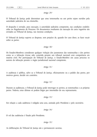 29.12.2006     PT                     Jornal Oficial da União Europeia                    C 321 E/211


                                               Artigo 29.o

O Tribunal de Justiça pode determinar que uma testemunha ou um perito sejam ouvidos pela
autoridade judiciária do seu domicílio.

O despacho é enviado, para execução, à autoridade judiciária competente, nas condições estabele-
cidas no Regulamento de Processo. Os documentos resultantes da execução da carta rogatória são
enviados ao Tribunal de Justiça, nas mesmas condições.

O Tribunal de Justiça suporta as despesas, sem prejuízo de, quando for caso disso, as fazer recair
sobre as partes.


                                               Artigo 30.o

Os Estados‑Membros consideram qualquer violação dos juramentos das testemunhas e dos peritos
como se a infracção tivesse sido cometida perante um tribunal nacional com competência em
matéria cível. Por participação do Tribunal de Justiça, o Estado‑Membro em causa processa os
autores da infracção perante o órgão jurisdicional nacional competente.


                                               Artigo 31.o

A audiência é pública, salvo se o Tribunal de Justiça, oficiosamente ou a pedido das partes, por
motivos graves, decidir em contrário.


                                               Artigo 32.o

Durante as audiências, o Tribunal de Justiça pode interrogar os peritos, as testemunhas e as próprias
partes. Todavia, estas últimas só podem litigar por intermédio do seu representante.


                                               Artigo 33.o

Em relação a cada audiência é redigida uma acta, assinada pelo Presidente e pelo secretário.


                                               Artigo 34.o

O rol das audiências é fixado pelo Presidente.


                                               Artigo 35.o

As deliberações do Tribunal de Justiça são e permanecem secretas.
 
