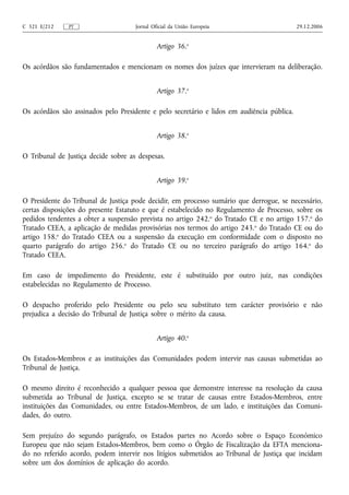 C 321 E/212    PT                    Jornal Oficial da União Europeia                       29.12.2006


                                              Artigo 36.o

Os acórdãos são fundamentados e mencionam os nomes dos juízes que intervieram na deliberação.


                                              Artigo 37.o

Os acórdãos são assinados pelo Presidente e pelo secretário e lidos em audiência pública.


                                              Artigo 38.o

O Tribunal de Justiça decide sobre as despesas.


                                              Artigo 39.o

O Presidente do Tribunal de Justiça pode decidir, em processo sumário que derrogue, se necessário,
certas disposições do presente Estatuto e que é estabelecido no Regulamento de Processo, sobre os
pedidos tendentes a obter a suspensão prevista no artigo 242.o do Tratado CE e no artigo 157.o do
Tratado CEEA, a aplicação de medidas provisórias nos termos do artigo 243. o do Tratado CE ou do
artigo 158.o do Tratado CEEA ou a suspensão da execução em conformidade com o disposto no
quarto parágrafo do artigo 256.o do Tratado CE ou no terceiro parágrafo do artigo 164.o do
Tratado CEEA.

Em caso de impedimento do Presidente, este é substituído por outro juiz, nas condições
estabelecidas no Regulamento de Processo.

O despacho proferido pelo Presidente ou pelo seu substituto tem carácter provisório e não
prejudica a decisão do Tribunal de Justiça sobre o mérito da causa.


                                              Artigo 40.o

Os Estados‑Membros e as instituições das Comunidades podem intervir nas causas submetidas ao
Tribunal de Justiça.

O mesmo direito é reconhecido a qualquer pessoa que demonstre interesse na resolução da causa
submetida ao Tribunal de Justiça, excepto se se tratar de causas entre Estados‑Membros, entre
instituições das Comunidades, ou entre Estados‑Membros, de um lado, e instituições das Comuni-
dades, do outro.

Sem prejuízo do segundo parágrafo, os Estados partes no Acordo sobre o Espaço Económico
Europeu que não sejam Estados‑Membros, bem como o Órgão de Fiscalização da EFTA menciona-
do no referido acordo, podem intervir nos litígios submetidos ao Tribunal de Justiça que incidam
sobre um dos domínios de aplicação do acordo.
 