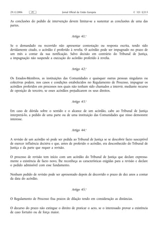 29.12.2006     PT                    Jornal Oficial da União Europeia                    C 321 E/213


As conclusões do pedido de intervenção devem limitar‑se a sustentar as conclusões de uma das
partes.


                                              Artigo 41.o

Se o demandado ou recorrido não apresentar contestação ou resposta escrita, tendo sido
devidamente citado, o acórdão é proferido à revelia. O acórdão pode ser impugnado no prazo de
um mês a contar da sua notificação. Salvo decisão em contrário do Tribunal de Justiça,
a impugnação não suspende a execução do acórdão proferido à revelia.


                                              Artigo 42.o

Os Estados‑Membros, as instituições das Comunidades e quaisquer outras pessoas singulares ou
colectivas podem, nos casos e condições estabelecidos no Regulamento de Processo, impugnar os
acórdãos proferidos em processos nos quais não tenham sido chamados a intervir, mediante recurso
de oposição de terceiro, se esses acórdãos prejudicarem os seus direitos.


                                              Artigo 43.o

Em caso de dúvida sobre o sentido e o alcance de um acórdão, cabe ao Tribunal de Justiça
interpretá‑lo, a pedido de uma parte ou de uma instituição das Comunidades que nisso demonstre
interesse.


                                              Artigo 44.o

A revisão de um acórdão só pode ser pedida ao Tribunal de Justiça se se descobrir facto susceptível
de exercer influência decisiva e que, antes de proferido o acórdão, era desconhecido do Tribunal de
Justiça e da parte que requer a revisão.

O processo de revisão tem início com um acórdão do Tribunal de Justiça que declare expressa-
mente a existência de facto novo, lhe reconheça as características exigidas para a revisão e declare
o pedido admissível com esse fundamento.

Nenhum pedido de revisão pode ser apresentado depois de decorrido o prazo de dez anos a contar
da data do acórdão.


                                              Artigo 45.o

O Regulamento de Processo fixa prazos de dilação tendo em consideração as distâncias.

O decurso do prazo não extingue o direito de praticar o acto, se o interessado provar a existência
de caso fortuito ou de força maior.
 