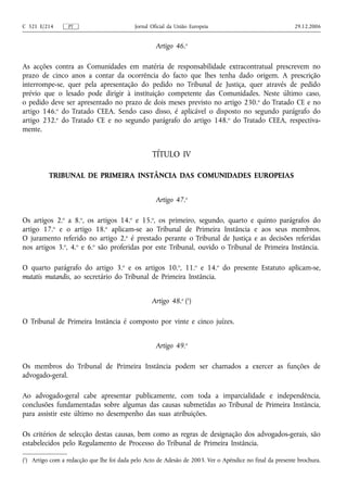 C 321 E/214       PT                        Jornal Oficial da União Europeia                              29.12.2006


                                                     Artigo 46.o

As acções contra as Comunidades em matéria de responsabilidade extracontratual prescrevem no
prazo de cinco anos a contar da ocorrência do facto que lhes tenha dado origem. A prescrição
interrompe-se, quer pela apresentação do pedido no Tribunal de Justiça, quer através de pedido
prévio que o lesado pode dirigir à instituição competente das Comunidades. Neste último caso,
o pedido deve ser apresentado no prazo de dois meses previsto no artigo 230. o do Tratado CE e no
artigo 146.o do Tratado CEEA. Sendo caso disso, é aplicável o disposto no segundo parágrafo do
artigo 232.o do Tratado CE e no segundo parágrafo do artigo 148.o do Tratado CEEA, respectiva-
mente.


                                                   TÍTULO IV

          TRIBUNAL DE PRIMEIRA INSTÂNCIA DAS COMUNIDADES EUROPEIAS


                                                     Artigo 47.o

Os artigos 2.o a 8.o, os artigos 14.o e 15.o, os primeiro, segundo, quarto e quinto parágrafos do
artigo 17.o e o artigo 18.o aplicam‑se ao Tribunal de Primeira Instância e aos seus membros.
O juramento referido no artigo 2.o é prestado perante o Tribunal de Justiça e as decisões referidas
nos artigos 3.o, 4.o e 6.o são proferidas por este Tribunal, ouvido o Tribunal de Primeira Instância.

O quarto parágrafo do artigo 3.o e os artigos 10.o, 11.o e 14.o do presente Estatuto aplicam-se,
mutatis mutandis, ao secretário do Tribunal de Primeira Instância.


                                                   Artigo 48.o (1)

O Tribunal de Primeira Instância é composto por vinte e cinco juízes.


                                                     Artigo 49.o

Os membros do Tribunal de Primeira Instância podem ser chamados a exercer as funções de
advogado‑geral.

Ao advogado‑geral cabe apresentar publicamente, com toda a imparcialidade e independência,
conclusões fundamentadas sobre algumas das causas submetidas ao Tribunal de Primeira Instância,
para assistir este último no desempenho das suas atribuições.

Os critérios de selecção destas causas, bem como as regras de designação dos advogados-gerais, são
estabelecidos pelo Regulamento de Processo do Tribunal de Primeira Instância.

(1) Artigo com a redacção que lhe foi dada pelo Acto de Adesão de 2003. Ver o Apêndice no final da presente brochura.
 