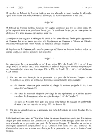 29.12.2006        PT                   Jornal Oficial da União Europeia                  C 321 E/215


O membro do Tribunal de Primeira Instância que seja chamado a exercer funções de advogado-
-geral numa causa não pode participar na elaboração do acórdão respeitante a essa causa.


                                                Artigo 50.o

O Tribunal de Primeira Instância funciona por secções, compostas por três ou cinco juízes. Os
juízes elegem de entre si os presidentes das secções. Os presidentes das secções de cinco juízes são
eleitos por três anos, podendo ser reeleitos uma vez.

A composição das secções e a atribuição das causas a cada uma delas são fixadas pelo Regulamento
de Processo. Em certos casos, previstos pelo Regulamento de Processo, o Tribunal de Primeira
Instância pode reunir em sessão plenária ou funcionar com juiz singular.

O Regulamento de Processo pode também prever que o Tribunal de Primeira Instância reúna em
grande secção, nos casos e condições nele previstos.


                                                Artigo 51.o

Em derrogação da regra enunciada no n.o 1 do artigo 225.o do Tratado CE e no n.o 1 do
artigo 140.o‑A do Tratado CEEA, estão reservados ao Tribunal de Justiça os recursos interpostos por
um Estado‑Membro nos termos dos artigos 230.o e 232.o do Tratado CE e 146.o e 148.o do Tratado
CEEA contra:

a)   Um acto ou uma abstenção de se pronunciar por parte do Parlamento Europeu ou do
     Conselho, ou de ambas as instituições deliberando conjuntamente, com excepção:

     —       das decisões adoptadas pelo Conselho ao abrigo do terceiro parágrafo do n. o 2 do
             artigo 88.o do Tratado CE,

     —       dos actos do Conselho adoptados por força de um regulamento do Conselho relativo
             a medidas de defesa comercial na acepção do artigo 133.o do Tratado CE,

     —       dos actos do Conselho pelos quais este exerce competências de execução em conformida-
             de com o terceiro travessão do artigo 202.o do Tratado CE;

b)   Um acto ou uma abstenção de se pronunciar por parte da Comissão ao abrigo do artigo 11. o‑A
     do Tratado CE.

Estão igualmente reservados ao Tribunal de Justiça os recursos interpostos, nos termos dos mesmos
artigos, por uma instituição das Comunidades ou pelo Banco Central Europeu contra um acto ou
uma abstenção de se pronunciar por parte do Parlamento Europeu, do Conselho, de ambas as
instituições deliberando conjuntamente ou da Comissão, bem como por uma instituição das
Comunidades contra um acto ou uma abstenção de se pronunciar por parte do Banco Central
Europeu.
 