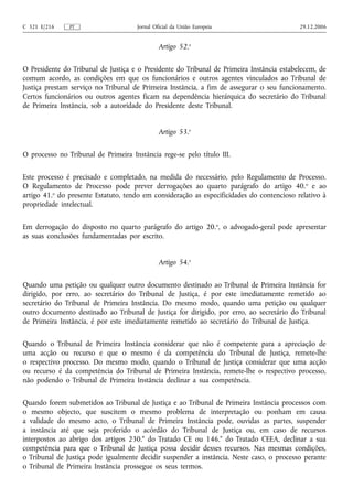 C 321 E/216    PT                     Jornal Oficial da União Europeia                     29.12.2006


                                               Artigo 52.o

O Presidente do Tribunal de Justiça e o Presidente do Tribunal de Primeira Instância estabelecem, de
comum acordo, as condições em que os funcionários e outros agentes vinculados ao Tribunal de
Justiça prestam serviço no Tribunal de Primeira Instância, a fim de assegurar o seu funcionamento.
Certos funcionários ou outros agentes ficam na dependência hierárquica do secretário do Tribunal
de Primeira Instância, sob a autoridade do Presidente deste Tribunal.


                                               Artigo 53.o

O processo no Tribunal de Primeira Instância rege‑se pelo título III.

Este processo é precisado e completado, na medida do necessário, pelo Regulamento de Processo.
O Regulamento de Processo pode prever derrogações ao quarto parágrafo do artigo 40. o e ao
artigo 41.o do presente Estatuto, tendo em consideração as especificidades do contencioso relativo à
propriedade intelectual.

Em derrogação do disposto no quarto parágrafo do artigo 20. o, o advogado‑geral pode apresentar
as suas conclusões fundamentadas por escrito.


                                               Artigo 54.o

Quando uma petição ou qualquer outro documento destinado ao Tribunal de Primeira Instância for
dirigido, por erro, ao secretário do Tribunal de Justiça, é por este imediatamente remetido ao
secretário do Tribunal de Primeira Instância. Do mesmo modo, quando uma petição ou qualquer
outro documento destinado ao Tribunal de Justiça for dirigido, por erro, ao secretário do Tribunal
de Primeira Instância, é por este imediatamente remetido ao secretário do Tribunal de Justiça.

Quando o Tribunal de Primeira Instância considerar que não é competente para a apreciação de
uma acção ou recurso e que o mesmo é da competência do Tribunal de Justiça, remete‑lhe
o respectivo processo. Do mesmo modo, quando o Tribunal de Justiça considerar que uma acção
ou recurso é da competência do Tribunal de Primeira Instância, remete‑lhe o respectivo processo,
não podendo o Tribunal de Primeira Instância declinar a sua competência.

Quando forem submetidos ao Tribunal de Justiça e ao Tribunal de Primeira Instância processos com
o mesmo objecto, que suscitem o mesmo problema de interpretação ou ponham em causa
a validade do mesmo acto, o Tribunal de Primeira Instância pode, ouvidas as partes, suspender
a instância até que seja proferido o acórdão do Tribunal de Justiça ou, em caso de recursos
interpostos ao abrigo dos artigos 230.° do Tratado CE ou 146.° do Tratado CEEA, declinar a sua
competência para que o Tribunal de Justiça possa decidir desses recursos. Nas mesmas condições,
o Tribunal de Justiça pode igualmente decidir suspender a instância. Neste caso, o processo perante
o Tribunal de Primeira Instância prossegue os seus termos.
 