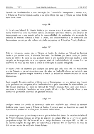 29.12.2006    PT                    Jornal Oficial da União Europeia                   C 321 E/217


Quando um Estado‑Membro e uma instituição das Comunidades impugnarem o mesmo acto,
o Tribunal de Primeira Instância declina a sua competência para que o Tribunal de Justiça decida
sobre essas causas.


                                             Artigo 55.o

As decisões do Tribunal de Primeira Instância que ponham termo à instância, conheçam parcial-
mente do mérito da causa ou ponham termo a um incidente processual relativo a uma excepção de
incompetência ou a uma questão prévia de inadmissibilidade são notificadas pelo secretário do
Tribunal de Primeira Instância a todas as partes, aos Estados‑Membros e às instituições das
Comunidades, mesmo que não tenham intervindo no processo no Tribunal de Primeira Instância.


                                             Artigo 56.o

Pode ser interposto recurso para o Tribunal de Justiça das decisões do Tribunal de Primeira
Instância que ponham termo à instância, bem como das decisões que apenas conheçam parcial-
mente do mérito da causa ou que ponham termo a um incidente processual relativo a uma
excepção de incompetência ou a uma questão prévia de inadmissibilidade. O recurso deve ser
interposto no prazo de dois meses a contar da notificação da decisão impugnada.

O recurso pode ser interposto por qualquer das partes que tenha sido total ou parcialmente
vencida. Todavia, as partes intervenientes que não sejam os Estados-Membros e as instituições das
Comunidades só podem interpor recurso se a decisão do Tribunal de Primeira Instância as afectar
directamente.

Com excepção dos casos relativos a litígios entre as Comunidades e os seus agentes, este recurso
pode igualmente ser interposto pelos Estados‑Membros e pelas instituições das Comunidades que
não tenham intervindo no litígio no Tribunal de Primeira Instância. Neste caso, esses Estados-
-Membros e instituições beneficiam de uma posição idêntica à dos Estados‑Membros ou das
Instituições que tenham intervindo em primeira instância.


                                             Artigo 57.o

Qualquer pessoa cujo pedido de intervenção tenha sido indeferido pelo Tribunal de Primeira
Instância pode recorrer para o Tribunal de Justiça. O recurso deve ser interposto no prazo de
duas semanas a contar da notificação da decisão de indeferimento.

As partes no processo podem interpor recurso para o Tribunal de Justiça das decisões do Tribunal
de Primeira Instância tomadas ao abrigo do disposto nos artigos 242. o ou 243.o ou no quarto
parágrafo do artigo 256.o do Tratado CE ou ao abrigo do disposto nos artigos 157. o ou 158.o ou
no terceiro parágrafo do artigo 164.o do Tratado CEEA. O recurso deve ser interposto no prazo de
dois meses a contar da notificação dessas decisões.
 