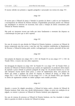 C 321 E/218    PT                     Jornal Oficial da União Europeia                        29.12.2006


O recurso referido nos primeiro e segundo parágrafos é processado nos termos do artigo 39. o.


                                               Artigo 58.o


O recurso para o Tribunal de Justiça é limitado às questões de direito e pode ter por fundamento
a incompetência do Tribunal de Primeira Instância, irregularidades processuais perante este Tribunal
que prejudiquem os interesses do recorrente, bem como a violação do direito comunitário pelo
Tribunal de Primeira Instância.


Não pode ser interposto recurso que tenha por único fundamento o montante das despesas ou
a determinação da parte que as deve suportar.


                                               Artigo 59.o


Em caso de recurso de uma decisão do Tribunal de Primeira Instância, o processo no Tribunal de
Justiça compreende uma fase escrita e uma fase oral. Nas condições estabelecidas no Regulamento
de Processo, o Tribunal de Justiça pode, ouvido o advogado‑geral e as partes, prescindir da fase oral.


                                               Artigo 60.o


Sem prejuízo do disposto nos artigos 242.o e 243.o do Tratado CE ou nos artigos 157.o e 158.o do
Tratado CEEA, o recurso não tem efeito suspensivo.


Em derrogação do disposto no artigo 244.o do Tratado CE e no artigo 159.o do Tratado CEEA, as
decisões do Tribunal de Primeira Instância que anulem um regulamento só produzem efeitos depois
de expirado o prazo referido no primeiro parágrafo do artigo 56. o do presente Estatuto ou, se tiver
sido interposto recurso dentro desse prazo, a contar do indeferimento deste, sem prejuízo do
direito que assiste a qualquer das partes de requerer ao Tribunal de Justiça, ao abrigo dos
artigos 242.o e 243.o do Tratado CE ou dos artigos 157.o e 158.o do Tratado CEEA, que suspenda
os efeitos do regulamento anulado ou ordene qualquer outra medida provisória.


                                               Artigo 61.o


Quando o recurso for julgado procedente, o Tribunal de Justiça anula a decisão do Tribunal de
Primeira Instância. Pode, neste caso, decidir definitivamente o litígio, se estiver em condições de ser
julgado, ou remeter o processo ao Tribunal de Primeira Instância, para julgamento.


Em caso de remessa do processo ao Tribunal de Primeira Instância, este fica vinculado à solução
dada às questões de direito na decisão do Tribunal de Justiça.
 