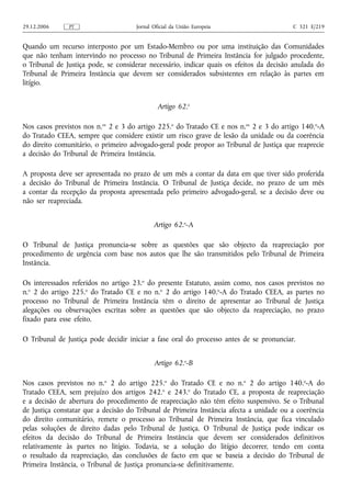 29.12.2006     PT                    Jornal Oficial da União Europeia                    C 321 E/219


Quando um recurso interposto por um Estado‑Membro ou por uma instituição das Comunidades
que não tenham intervindo no processo no Tribunal de Primeira Instância for julgado procedente,
o Tribunal de Justiça pode, se considerar necessário, indicar quais os efeitos da decisão anulada do
Tribunal de Primeira Instância que devem ser considerados subsistentes em relação às partes em
litígio.


                                              Artigo 62.o

Nos casos previstos nos n.os 2 e 3 do artigo 225.o do Tratado CE e nos n.os 2 e 3 do artigo 140.o‑A
do Tratado CEEA, sempre que considere existir um risco grave de lesão da unidade ou da coerência
do direito comunitário, o primeiro advogado‑geral pode propor ao Tribunal de Justiça que reaprecie
a decisão do Tribunal de Primeira Instância.

A proposta deve ser apresentada no prazo de um mês a contar da data em que tiver sido proferida
a decisão do Tribunal de Primeira Instância. O Tribunal de Justiça decide, no prazo de um mês
a contar da recepção da proposta apresentada pelo primeiro advogado‑geral, se a decisão deve ou
não ser reapreciada.


                                            Artigo 62.o‑A

O Tribunal de Justiça pronuncia‑se sobre as questões que são objecto da reapreciação por
procedimento de urgência com base nos autos que lhe são transmitidos pelo Tribunal de Primeira
Instância.

Os interessados referidos no artigo 23.o do presente Estatuto, assim como, nos casos previstos no
n.o 2 do artigo 225.o do Tratado CE e no n.o 2 do artigo 140.o‑A do Tratado CEEA, as partes no
processo no Tribunal de Primeira Instância têm o direito de apresentar ao Tribunal de Justiça
alegações ou observações escritas sobre as questões que são objecto da reapreciação, no prazo
fixado para esse efeito.

O Tribunal de Justiça pode decidir iniciar a fase oral do processo antes de se pronunciar.


                                            Artigo 62.o‑B

Nos casos previstos no n.o 2 do artigo 225.o do Tratado CE e no n.o 2 do artigo 140.o‑A do
Tratado CEEA, sem prejuízo dos artigos 242.o e 243.o do Tratado CE, a proposta de reapreciação
e a decisão de abertura do procedimento de reapreciação não têm efeito suspensivo. Se o Tribunal
de Justiça constatar que a decisão do Tribunal de Primeira Instância afecta a unidade ou a coerência
do direito comunitário, remete o processo ao Tribunal de Primeira Instância, que fica vinculado
pelas soluções de direito dadas pelo Tribunal de Justiça. O Tribunal de Justiça pode indicar os
efeitos da decisão do Tribunal de Primeira Instância que devem ser considerados definitivos
relativamente às partes no litígio. Todavia, se a solução do litígio decorrer, tendo em conta
o resultado da reapreciação, das conclusões de facto em que se baseia a decisão do Tribunal de
Primeira Instância, o Tribunal de Justiça pronuncia‑se definitivamente.
 