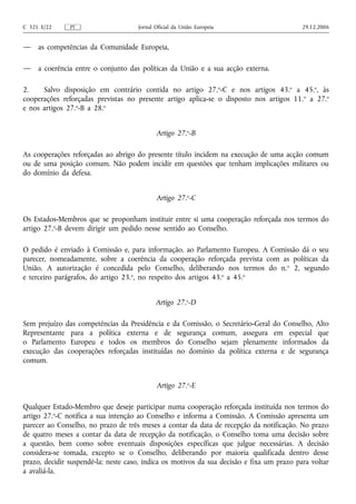 C 321 E/22     PT                    Jornal Oficial da União Europeia                      29.12.2006


—    as competências da Comunidade Europeia,

—    a coerência entre o conjunto das políticas da União e a sua acção externa.

2.    Salvo disposição em contrário contida no artigo 27.o‑C e nos artigos 43.o a 45.o, às
cooperações reforçadas previstas no presente artigo aplica‑se o disposto nos artigos 11. o a 27.o
e nos artigos 27.o‑B a 28.o


                                            Artigo 27.o‑B

As cooperações reforçadas ao abrigo do presente título incidem na execução de uma acção comum
ou de uma posição comum. Não podem incidir em questões que tenham implicações militares ou
do domínio da defesa.


                                            Artigo 27.o‑C

Os Estados-Membros que se proponham instituir entre si uma cooperação reforçada nos termos do
artigo 27.o‑B devem dirigir um pedido nesse sentido ao Conselho.

O pedido é enviado à Comissão e, para informação, ao Parlamento Europeu. A Comissão dá o seu
parecer, nomeadamente, sobre a coerência da cooperação reforçada prevista com as políticas da
União. A autorização é concedida pelo Conselho, deliberando nos termos do n. o 2, segundo
e terceiro parágrafos, do artigo 23.o, no respeito dos artigos 43.o a 45.o


                                            Artigo 27.o‑D

Sem prejuízo das competências da Presidência e da Comissão, o Secretário‑Geral do Conselho, Alto
Representante para a política externa e de segurança comum, assegura em especial que
o Parlamento Europeu e todos os membros do Conselho sejam plenamente informados da
execução das cooperações reforçadas instituídas no domínio da política externa e de segurança
comum.


                                            Artigo 27.o‑E

Qualquer Estado‑Membro que deseje participar numa cooperação reforçada instituída nos termos do
artigo 27.o‑C notifica a sua intenção ao Conselho e informa a Comissão. A Comissão apresenta um
parecer ao Conselho, no prazo de três meses a contar da data de recepção da notificação. No prazo
de quatro meses a contar da data de recepção da notificação, o Conselho toma uma decisão sobre
a questão, bem como sobre eventuais disposições específicas que julgue necessárias. A decisão
considera‑se tomada, excepto se o Conselho, deliberando por maioria qualificada dentro desse
prazo, decidir suspendê‑la; neste caso, indica os motivos da sua decisão e fixa um prazo para voltar
a avaliá‑la.
 