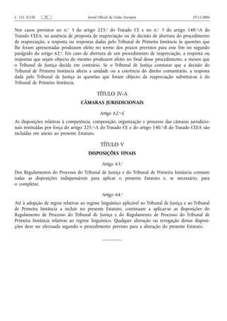 C 321 E/220    PT                     Jornal Oficial da União Europeia                       29.12.2006


Nos casos previstos no n.o 3 do artigo 225.o do Tratado CE e no n.o 3 do artigo 140.o‑A do
Tratado CEEA, na ausência de proposta de reapreciação ou de decisão de abertura do procedimento
de reapreciação, a resposta ou respostas dadas pelo Tribunal de Primeira Instância às questões que
lhe foram apresentadas produzem efeito no termo dos prazos previstos para esse fim no segundo
parágrafo do artigo 62.o. Em caso de abertura de um procedimento de reapreciação, a resposta ou
respostas que sejam objecto do mesmo produzem efeito no final desse procedimento, a menos que
o Tribunal de Justiça decida em contrário. Se o Tribunal de Justiça constatar que a decisão do
Tribunal de Primeira Instância afecta a unidade ou a coerência do direito comunitário, a resposta
dada pelo Tribunal de Justiça às questões que foram objecto da reapreciação substitui‑se à do
Tribunal de Primeira Instância.

                                           TÍTULO IV‑A
                                  CÂMARAS JURISDICIONAIS

                                             Artigo 62.o‑C
As disposições relativas à competência, composição, organização e processo das câmaras jurisdicio-
nais instituídas por força do artigo 225.o‑A do Tratado CE e do artigo 140.o‑B do Tratado CEEA são
incluídas em anexo ao presente Estatuto.

                                              TÍTULO V
                                      DISPOSIÇÕES FINAIS

                                               Artigo 63.o
Dos Regulamentos do Processo do Tribunal de Justiça e do Tribunal de Primeira Instância constam
todas as disposições indispensáveis para aplicar o presente Estatuto e, se necessário, para
o completar.

                                               Artigo 64.o
Até à adopção de regras relativas ao regime linguístico aplicável ao Tribunal de Justiça e ao Tribunal
de Primeira Instância a incluir no presente Estatuto, continuam a aplicar‑se as disposições do
Regulamento de Processo do Tribunal de Justiça e do Regulamento de Processo do Tribunal de
Primeira Instância relativas ao regime linguístico. Qualquer alteração ou revogação destas disposi-
ções deve ser efectuada segundo o procedimento previsto para a alteração do presente Estatuto.
 