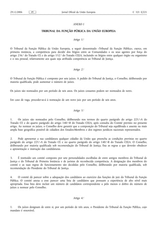 29.12.2006        PT                        Jornal Oficial da União Europeia                            C 321 E/221



                                                      ANEXO I

                          TRIBUNAL DA FUNÇÃO PÚBLICA DA UNIÃO EUROPEIA

                                                      Artigo 1.o


O Tribunal da Função Pública da União Europeia, a seguir denominado «Tribunal da Função Pública», exerce, em
primeira instância, a competência para decidir dos litígios entre as Comunidades e os seus agentes por força do
artigo 236.o do Tratado CE e do artigo 152.o do Tratado CEEA, incluindo os litígios entre qualquer órgão ou organismo
e o seu pessoal, relativamente aos quais seja atribuída competência ao Tribunal de Justiça.


                                                      Artigo 2.o


O Tribunal da Função Pública é composto por sete juízes. A pedido do Tribunal de Justiça, o Conselho, deliberando por
maioria qualificada, pode aumentar o número de juízes.


Os juízes são nomeados por um período de seis anos. Os juízes cessantes podem ser nomeados de novo.


Em caso de vaga, proceder‑se‑á à nomeação de um novo juiz por um período de seis anos.


                                                      Artigo 3.o


1.      Os juízes são nomeados pelo Conselho, deliberando nos termos do quarto parágrafo do artigo 225. o‑A do
Tratado CE e do quarto parágrafo do artigo 140.o‑B do Tratado CEEA, após consulta do Comité previsto no presente
artigo. Ao nomear os juízes, o Conselho deve garantir que a composição do Tribunal seja equilibrada e assente na mais
ampla base geográfica possível de cidadãos dos Estados‑Membros e dos regimes jurídicos nacionais representados.


2.     Pode apresentar a sua candidatura qualquer cidadão da União que preencha as condições previstas no quarto
parágrafo do artigo 225.o‑A do Tratado CE e no quarto parágrafo do artigo 140.o‑B do Tratado CEEA. O Conselho,
deliberando por maioria qualificada sob recomendação do Tribunal de Justiça, fixa as regras a que deverão obedecer
a apresentação e instrução das candidaturas.


3.      É instituído um comité composto por sete personalidades escolhidas de entre antigos membros do Tribunal de
Justiça e do Tribunal de Primeira Instância e de juristas de reconhecida competência. A designação dos membros do
comité e as suas regras de funcionamento são decididas pelo Conselho, deliberando por maioria qualificada, sob
recomendação do Presidente do Tribunal de Justiça.


4.     O comité dá parecer sobre a adequação dos candidatos ao exercício das funções de juiz do Tribunal da Função
Pública. O comité anexa a esse parecer uma lista de candidatos que possuam a experiência de alto nível mais
apropriada. Essa lista deve incluir um número de candidatos correspondente a pelo menos o dobro do número de
juízes a nomear pelo Conselho.


                                                      Artigo 4.o


1.   Os juízes designam de entre si, por um período de três anos, o Presidente do Tribunal da Função Pública, cujo
mandato é renovável.
 