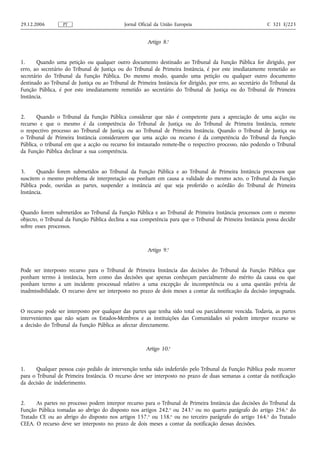 29.12.2006        PT                          Jornal Oficial da União Europeia                               C 321 E/223


                                                        Artigo 8.o


1.     Quando uma petição ou qualquer outro documento destinado ao Tribunal da Função Pública for dirigido, por
erro, ao secretário do Tribunal de Justiça ou do Tribunal de Primeira Instância, é por este imediatamente remetido ao
secretário do Tribunal da Função Pública. Do mesmo modo, quando uma petição ou qualquer outro documento
destinado ao Tribunal de Justiça ou ao Tribunal de Primeira Instância for dirigido, por erro, ao secretário do Tribunal da
Função Pública, é por este imediatamente remetido ao secretário do Tribunal de Justiça ou do Tribunal de Primeira
Instância.


2.     Quando o Tribunal da Função Pública considerar que não é competente para a apreciação de uma acção ou
recurso e que o mesmo é da competência do Tribunal de Justiça ou do Tribunal de Primeira Instância, remete
o respectivo processo ao Tribunal de Justiça ou ao Tribunal de Primeira Instância. Quando o Tribunal de Justiça ou
o Tribunal de Primeira Instância considerarem que uma acção ou recurso é da competência do Tribunal da Função
Pública, o tribunal em que a acção ou recurso foi instaurado remete‑lhe o respectivo processo, não podendo o Tribunal
da Função Pública declinar a sua competência.


3.     Quando forem submetidos ao Tribunal da Função Pública e ao Tribunal de Primeira Instância processos que
suscitem o mesmo problema de interpretação ou ponham em causa a validade do mesmo acto, o Tribunal da Função
Pública pode, ouvidas as partes, suspender a instância até que seja proferido o acórdão do Tribunal de Primeira
Instância.


Quando forem submetidos ao Tribunal da Função Pública e ao Tribunal de Primeira Instância processos com o mesmo
objecto, o Tribunal da Função Pública declina a sua competência para que o Tribunal de Primeira Instância possa decidir
sobre esses processos.



                                                        Artigo 9.o


Pode ser interposto recurso para o Tribunal de Primeira Instância das decisões do Tribunal da Função Pública que
ponham termo à instância, bem como das decisões que apenas conheçam parcialmente do mérito da causa ou que
ponham termo a um incidente processual relativo a uma excepção de incompetência ou a uma questão prévia de
inadmissibilidade. O recurso deve ser interposto no prazo de dois meses a contar da notificação da decisão impugnada.


O recurso pode ser interposto por qualquer das partes que tenha sido total ou parcialmente vencida. Todavia, as partes
intervenientes que não sejam os Estados‑Membros e as instituições das Comunidades só podem interpor recurso se
a decisão do Tribunal da Função Pública as afectar directamente.



                                                        Artigo 10.o


1.     Qualquer pessoa cujo pedido de intervenção tenha sido indeferido pelo Tribunal da Função Pública pode recorrer
para o Tribunal de Primeira Instância. O recurso deve ser interposto no prazo de duas semanas a contar da notificação
da decisão de indeferimento.


2.     As partes no processo podem interpor recurso para o Tribunal de Primeira Instância das decisões do Tribunal da
Função Pública tomadas ao abrigo do disposto nos artigos 242.o ou 243.o ou no quarto parágrafo do artigo 256.o do
Tratado CE ou ao abrigo do disposto nos artigos 157.o ou 158.o ou no terceiro parágrafo do artigo 164.o do Tratado
CEEA. O recurso deve ser interposto no prazo de dois meses a contar da notificação dessas decisões.
 