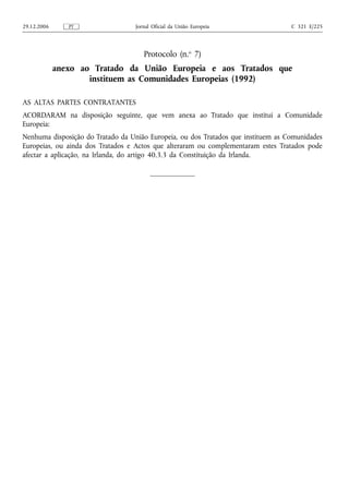 29.12.2006      PT                 Jornal Oficial da União Europeia                C 321 E/225




                                      Protocolo (n.o 7)
             anexo ao Tratado da União Europeia e aos Tratados que
                     instituem as Comunidades Europeias (1992)

AS ALTAS PARTES CONTRATANTES
ACORDARAM na disposição seguinte, que vem anexa ao Tratado que institui a Comunidade
Europeia:
Nenhuma disposição do Tratado da União Europeia, ou dos Tratados que instituem as Comunidades
Europeias, ou ainda dos Tratados e Actos que alteraram ou complementaram estes Tratados pode
afectar a aplicação, na Irlanda, do artigo 40.3.3 da Constituição da Irlanda.
 