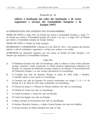 C 321 E/226    PT                   Jornal Oficial da União Europeia                      29.12.2006




                                       Protocolo (n.o 8)
          relativo à localização das sedes das instituições e de certos
          organismos e serviços das Comunidades Europeias e da
                                  Europol (1997)

OS REPRESENTANTES DOS GOVERNOS DOS ESTADOS‑MEMBROS,
TENDO EM CONTA o artigo 289.o do Tratado que institui a Comunidade Europeia, o artigo 77.o
do Tratado que institui a Comunidade Europeia do Carvão e do Aço e o artigo 189. o do Tratado
que institui a Comunidade Europeia da Energia Atómica,
TENDO EM CONTA o Tratado da União Europeia,
RECORDANDO E CONFIRMANDO a Decisão de 8 de Abril de 1965, e sem prejuízo das decisões
relativas à sede de instituições, organismos e serviços que venham a ser criados,
ACORDARAM nas disposições seguintes, que vêm anexas ao Tratado da União Europeia e aos
Tratados que instituem as Comunidades Europeias,

                                            Artigo único
a)     O Parlamento Europeu tem sede em Estrasburgo, onde se realizam as doze sessões plenárias
       mensais, incluindo a sessão orçamental. As sessões plenárias suplementares realizam‑se em
       Bruxelas. As comissões do Parlamento Europeu reúnem‑se em Bruxelas. O Secretariado‑Geral
       do Parlamento Europeu e os seus serviços permanecem no Luxemburgo.
b)     O Conselho tem sede em Bruxelas. Durante os meses de Abril, Junho e Outubro,
       o Conselho realiza as suas sessões no Luxemburgo.
c)     A Comissão tem sede em Bruxelas. Os serviços enumerados nos artigos 7. o, 8.o e 9.o da
       Decisão de 8 de Abril de 1965 estão estabelecidos no Luxemburgo.
d)     O Tribunal de Justiça e o Tribunal de Primeira Instância têm sede no Luxemburgo.
e)     O Tribunal de Contas tem sede no Luxemburgo.
f)     O Comité Económico e Social tem sede em Bruxelas.
g)     O Comité das Regiões tem sede em Bruxelas.
h)     O Banco Europeu de Investimento tem sede no Luxemburgo.
i)     O Instituto Monetário Europeu e o Banco Central Europeu têm sede em Frankfurt.
j)     O Serviço Europeu de Polícia (Europol) tem sede na Haia.
 