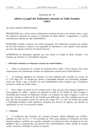 29.12.2006          PT                    Jornal Oficial da União Europeia            C 321 E/227




                                             Protocolo (n.o 9)
             relativo ao papel dos Parlamentos nacionais na União Europeia
                                         (1997)

AS ALTAS PARTES CONTRATANTES,

RECORDANDO que a forma como os Parlamentos nacionais exercem o seu controlo sobre a acção
dos respectivos governos no tocante às actividades da União obedece à organização e à prática
constitucionais próprias de cada Estado‑Membro,

DESEJANDO, contudo, incentivar uma maior participação dos Parlamentos nacionais nas activida-
des da União Europeia e reforçar a sua capacidade de exprimirem as suas opiniões sobre questões
que para eles possam revestir‑se de especial interesse,

ACORDARAM nas disposições seguintes, que vêm anexas ao Tratado da União Europeia e aos
Tratados que instituem as Comunidades Europeias,


I.    Informações destinadas aos Parlamentos nacionais dos Estados‑Membros


1.   Todos os documentos de consulta da Comissão (livros verdes e livros brancos, bem como
comunicações) são prontamente enviados aos Parlamentos nacionais dos Estados‑Membros.

2.    As propostas legislativas da Comissão, tal como definidas pelo Conselho nos termos do
n. 3 do artigo 207.o do Tratado que institui a Comunidade Europeia, são transmitidas atempada-
  o

mente, por forma a que o Governo de cada Estado‑Membro possa assegurar que o Parlamento
nacional as receba em devido tempo.

3.      Deve mediar um prazo de seis semanas entre a data em que uma proposta legislativa ou
uma proposta de medida a adoptar em aplicação do título VI do Tratado da União Europeia é
transmitida pela Comissão ao Parlamento Europeu e ao Conselho, em todas as línguas, e a data em
que esta é inscrita na ordem do dia do Conselho para deliberação, com vista à adopção quer de um
acto, quer de uma posição comum nos termos dos artigos 251. o ou 252.o do Tratado que institui
a Comunidade Europeia, sendo admissíveis excepções por motivos de urgência, que deverão ser
especificados no acto ou na posição comum.


II.   Conferência


4.      A Conferência das Comissões dos Assuntos Europeus, adiante designada por «COSAC»,
instituída em Paris em 16 e 17 de Novembro de 1989, pode submeter às instituições da União
Europeia qualquer contributo que considere adequado, em especial com base em projectos de actos
legislativos que os representantes dos governos dos Estados‑Membros podem decidir, de comum
acordo, enviar‑lhe, atendendo à natureza da questão.
 