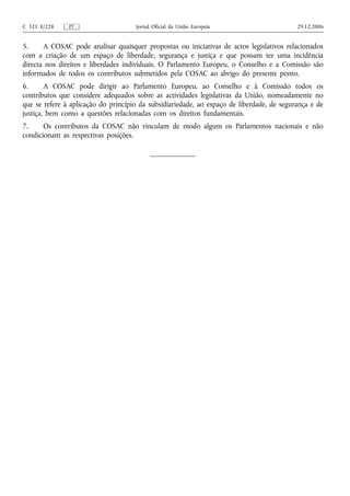 C 321 E/228    PT                    Jornal Oficial da União Europeia                      29.12.2006


5.     A COSAC pode analisar quaisquer propostas ou iniciativas de actos legislativos relacionados
com a criação de um espaço de liberdade, segurança e justiça e que possam ter uma incidência
directa nos direitos e liberdades individuais. O Parlamento Europeu, o Conselho e a Comissão são
informados de todos os contributos submetidos pela COSAC ao abrigo do presente ponto.
6.      A COSAC pode dirigir ao Parlamento Europeu, ao Conselho e à Comissão todos os
contributos que considere adequados sobre as actividades legislativas da União, nomeadamente no
que se refere à aplicação do princípio da subsidiariedade, ao espaço de liberdade, de segurança e de
justiça, bem como a questões relacionadas com os direitos fundamentais.
7.     Os contributos da COSAC não vinculam de modo algum os Parlamentos nacionais e não
condicionam as respectivas posições.
 