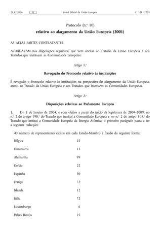 29.12.2006        PT                   Jornal Oficial da União Europeia               C 321 E/229




                                         Protocolo (n.o 10)
                       relativo ao alargamento da União Europeia (2001)

AS ALTAS PARTES CONTRATANTES

ACORDARAM nas disposições seguintes, que vêm anexas ao Tratado da União Europeia e aos
Tratados que instituem as Comunidades Europeias:

                                                Artigo 1.o

                           Revogação do Protocolo relativo às instituições

É revogado o Protocolo relativo às instituições na perspectiva do alargamento da União Europeia,
anexo ao Tratado da União Europeia e aos Tratados que instituem as Comunidades Europeias.

                                                Artigo 2.o

                            Disposições relativas ao Parlamento Europeu

1.     Em 1 de Janeiro de 2004, e com efeitos a partir do início da legislatura de 2004‑2009, no
n. 2 do artigo 190.o do Tratado que institui a Comunidade Europeia e no n.o 2 do artigo 108.o do
  o

Tratado que institui a Comunidade Europeia da Energia Atómica, o primeiro parágrafo passa a ter
a seguinte redacção:

  «O número de representantes eleitos em cada Estado‑Membro é fixado da seguinte forma:

  Bélgica                                          22

  Dinamarca                                        13

  Alemanha                                         99

  Grécia                                           22

  Espanha                                          50

  França                                           72

  Irlanda                                          12

  Itália                                           72

  Luxemburgo                                         6

  Países Baixos                                    25
 